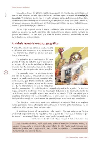 Gênero literário e não-literário
Secção 1




                 Quando os textos do gênero científico aparecem em revistas não científicas, em
           jornais, em manuais ou em livros didáticos, dizemos que são textos de divulgação
           científica. Verificamos, assim, que o veículo utilizado para a publicação do texto tam-
           bém constitui um critério para sua classificação: em periódicos de entidades científicas,
           pertencem ao gênero científico; em periódicos não-científicos ou livros didáticos cons-
           tituem o gênero divulgação científica.
                 Textos cujo objetivo maior é tornar conhecida uma informação ou textos que
           tratam de assuntos de cunho científico são freqüentemente citados como exemplo de
           gênero não-literário. Eis um texto que trata de assunto científico encontrado em um
           livro didático de ensino médio.


           Atividade industrial e espaço geográfico
           A indústria moderna consiste numa forma
           – diferente do artesanato e da manufatura
           – de transformar matérias-primas em pro-
           dutos elaborados.
                 Em primeiro lugar, na indústria há uma
           grande divisão do trabalho e, por conseguin-
           te, a especialização do trabalhador. Já no ar-
           tesanato não há nenhuma divisão; na manu-
           fatura, uma divisão primária, muito simples.
62               Em segundo lugar, na atividade indus-
           trial são as máquinas, em geral funcionando
           a partir de modernas fontes de energia (calor,
           eletricidade), que ditam o ritmo do trabalho;
           no artesanato há apenas o uso de ferramen-
           tas. E, na manufatura, o uso de máquinas
           simples, mas o ritmo do trabalho ainda depende das mãos do artesão. Em terceiro
           lugar, a indústria moderna é fruto da Revolução Industrial e do desenvolvimento do
           capitalismo, tendo surgido apenas em meados do século XVIII, ao passo que a
           atividade manufatureira e, principalmente, o artesanato são conhecidos desde a
           Antigüidade e surgiram em sistemas socioeconômicos anteriores ao capitalismo.
                Para finalizar, existe ainda uma outra diferença: a indústria fabrica os produtos
           numa quantidade nunca alcançada pelo artesanato e mesmo pela manufatura; ela os
           produz em série, produz bens padronizados.
                A atividade industrial expandiu-se pelo mundo. Ela teve origem na Europa
           Ocidental, especialmente na Inglaterra, mas a partir do século XX, difundiu-se pe-
           los quatro cantos do globo terrestre, embora de forma desigual.
                                              José William Vesentini (Brasil, Sociedade e Espaço - Geografia do Brasil. São Paulo: Editora Ática)


                 José William Vesentini, autor deste livro didático dedicado ao ensino médio, é
             doutor em geografia e professor da Universidade de São Paulo, onde leciona nos
             cursos de graduação e pós-graduação. Tem 12 anos de experiência docente no ensino
             fundamental e no ensino médio.


                                                                                                          TP3 - Gêneros e Tipos Textuais - Parte I
 