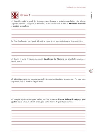 Trabalhando com gêneros textuais




                                                                                                        Unidade 10
          Atividade 3


a) Considerando o nível de linguagem escolhido e a seleção vocabular, cite alguns
aspectos em que são iguais, e diferentes, os textos literários e o texto Atividade industrial
e espaço geográfico.




b) Que finalidades você pode identificar nesse texto que o distinguem dos anteriores?




c) Como o tema é tratado no conto Lavadeiras de Moçoró, da atividade anterior, e
nesse texto?



                                                                                                        63



d) Identifique no texto marcas que colocam em seqüência os argumentos. Por que essa
organização das idéias é importante?




e) Imagine algumas situações sociais em que o texto Atividade industrial e espaço geo-
gráfico deve circular. Quem pressupõe como leitor? A que objetivos visa?
 