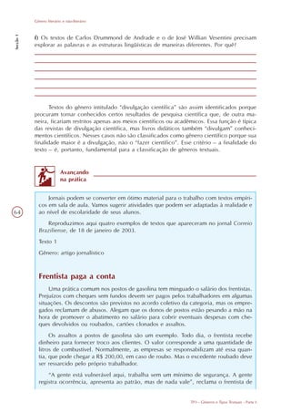 Gênero literário e não-literário
Secção 1




           f) Os textos de Carlos Drummond de Andrade e o de José Willian Vesentini precisam
           explorar as palavras e as estruturas lingüísticas de maneiras diferentes. Por quê?




                 Textos do gênero intitulado “divulgação científica” são assim identificados porque
           procuram tornar conhecidos certos resultados de pesquisa científica que, de outra ma-
           neira, ficariam restritos apenas aos meios científicos ou acadêmicos. Essa função é típica
           das revistas de divulgação científica, mas livros didáticos também “divulgam” conheci-
           mentos científicos. Nesses casos não são classificados como gênero científico porque sua
           finalidade maior é a divulgação, não o “fazer científico”. Esse critério – a finalidade do
           texto – é, portanto, fundamental para a classificação de gêneros textuais.


                          Avançando
                          na prática


                 Jornais podem se converter em ótimo material para o trabalho com textos empíri-
             cos em sala de aula. Vamos sugerir atividades que podem ser adaptadas à realidade e
64           ao nível de escolaridade de seus alunos.
                Reproduzimos aqui quatro exemplos de textos que apareceram no jornal Correio
             Braziliense, de 18 de janeiro de 2003.
             Texto 1
             Gênero: artigo jornalístico



             Frentista paga a conta
                 Uma prática comum nos postos de gasolina tem minguado o salário dos frentistas.
             Prejuízos com cheques sem fundos devem ser pagos pelos trabalhadores em algumas
             situações. Os descontos são previstos no acordo coletivo da categoria, mas os empre-
             gados reclamam de abusos. Alegam que os donos de postos estão pesando a mão na
             hora de promover o abatimento no salário para cobrir eventuais despesas com che-
             ques devolvidos ou roubados, cartões clonados e assaltos.
                  Os assaltos a postos de gasolina são um exemplo. Todo dia, o frentista recebe
             dinheiro para fornecer troco aos clientes. O valor corresponde a uma quantidade de
             litros de combustível. Normalmente, as empresas se responsabilizam até essa quan-
             tia, que pode chegar a R$ 200,00, em caso de roubo. Mas o excedente roubado deve
             ser ressarcido pelo próprio trabalhador.
                 “A gente está vulnerável aqui, trabalha sem um mínimo de segurança. A gente
             registra ocorrência, apresenta ao patrão, mas de nada vale”, reclama o frentista de


                                                                          TP3 - Gêneros e Tipos Textuais - Parte I
 