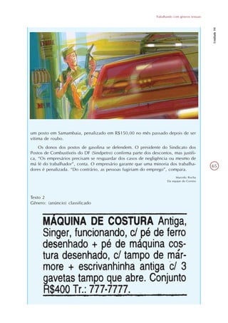 Trabalhando com gêneros textuais




                                                                                                  Unidade 10
um posto em Samambaia, penalizado em R$150,00 no mês passado depois de ser
vítima de roubo.
    Os donos dos postos de gasolina se defendem. O presidente do Sindicato dos
Postos de Combustíveis do DF (Sindpetro) confirma parte dos descontos, mas justifi-
ca, “Os empresários precisam se resguardar dos casos de negligência ou mesmo de
má fé do trabalhador”, conta. O empresário garante que uma minoria dos trabalha-                  65
dores é penalizada. “Do contrário, as pessoas fugiriam do emprego”, compara.
                                                                           Marcelo Rocha
                                                                      Da equipe do Correio




Texto 2
Gênero: (anúncio) classificado
 