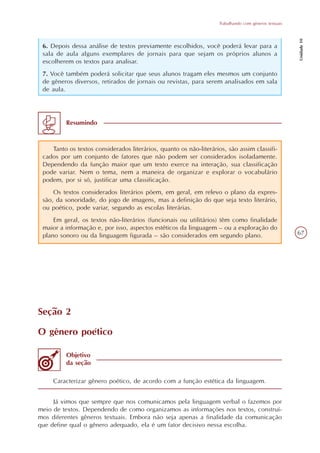 Trabalhando com gêneros textuais




                                                                                                       Unidade 10
 6. Depois dessa análise de textos previamente escolhidos, você poderá levar para a
 sala de aula alguns exemplares de jornais para que sejam os próprios alunos a
 escolherem os textos para analisar.
 7. Você também poderá solicitar que seus alunos tragam eles mesmos um conjunto
 de gêneros diversos, retirados de jornais ou revistas, para serem analisados em sala
 de aula.




         Resumindo



    Tanto os textos considerados literários, quanto os não-literários, são assim classifi-
 cados por um conjunto de fatores que não podem ser considerados isoladamente.
 Dependendo da função maior que um texto exerce na interação, sua classificação
 pode variar. Nem o tema, nem a maneira de organizar e explorar o vocabulário
 podem, por si só, justificar uma classificação.
     Os textos considerados literários põem, em geral, em relevo o plano da expres-
 são, da sonoridade, do jogo de imagens, mas a definição do que seja texto literário,
 ou poético, pode variar, segundo as escolas literárias.
     Em geral, os textos não-literários (funcionais ou utilitários) têm como finalidade
 maior a informação e, por isso, aspectos estéticos da linguagem – ou a exploração do
 plano sonoro ou da linguagem figurada – são considerados em segundo plano.                            67




Seção 2

O gênero poético

         Objetivo
         da seção

     Caracterizar gênero poético, de acordo com a função estética da linguagem.


     Já vimos que sempre que nos comunicamos pela linguagem verbal o fazemos por
meio de textos. Dependendo de como organizamos as informações nos textos, construí-
mos diferentes gêneros textuais. Embora não seja apenas a finalidade da comunicação
que define qual o gênero adequado, ela é um fator decisivo nessa escolha.
 