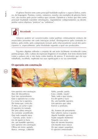 O gênero poético
Secção 2




                 O gênero literário tem como principal finalidade explorar o aspecto lúdico, estéti-
           co, da linguagem. Poemas, contos, romances, novelas são exemplos de gêneros literá-
           rios: são escritos pelo prazer estético que causam. Opõem-se a textos que têm como
           principal finalidade transmitir informações, regulamentar comportamentos ou desem-
           penhar outros objetivos “práticos” ou “utilitários”.



                        Recordando


                Gêneros podem ser caracterizados como padrões relativamente estáveis de
           enunciados presentes em cada interação verbal. Distinguem-se pelo conteúdo te-
           mático, pelo estilo, pela composição textual, pelo relacionamento social dos parti-
           cipantes e, especialmente, pela finalidade segundo a qual são produzidos.


                 Façamos algumas reflexões a respeito de um texto facilmente reconhecido como
           poema porque, nele, o plano da expressão lingüístico é ressaltado. Este texto mostra bem
           como a palavra em si não basta como matéria de poesia. É necessário que ela seja
           trabalhada, escolhida, explorada nas suas significações e na sua sonoridade.


           O operário em construção

68




           Um operário em construção                      Vidro, parede, janela
           Mas ele desconhecia                            Casa, cidade, nação!
           Esse fato extraordinário:                      Tudo, tudo o que existia
           Que o operário faz a coisa                     Era ele quem o fazia
           E a coisa faz o operário.                      Ele, um humilde operário
           De forma que, certo dia                        Um operário que sabia
           À mesa, ao cortar o pão                        Exercer a profissão.
           O operário foi tomado
           De uma súbita emoção                           Ah, homens de pensamento
           Ao constatar assombrado                        Não sabereis nunca o quanto
           Que tudo naquela mesa                          Aquele humilde operário
           – Garrafa, prato, facão –                      Soube naquele momento!
           era ele quem os fazia                          Naquela casa vazia
           ele, um humilde operário,                      Que ele mesmo levantara
           Um operário em construção.                     Um mundo novo nascia
           Olhou em torno: gamela                         De que sequer suspeitava.
           Banco, enxerga, caldeirão                      O operário emocionado

                                                                         TP3 - Gêneros e Tipos Textuais - Parte I
 