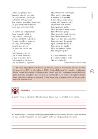 Trabalhando com gêneros textuais




                                                                                                     Unidade 10
Olhou sua própria mão                        Do edifício em construção
Sua rude mão de operário                     Que sempre dizia sim
De operário em construção                    Começou a dizer não.
E olhando bem para ela                       E aprendeu a notar coisas
Teve em um segundo a impressão               A que não dava atenção:
De que não havia no mundo                    Notou que sua marmita
Coisa que fosse mais bela.                   Era o prato do patrão
                                             Que seu macacão de zuarte
Foi dentro da compreensão                    Era o terno do patrão
Desse instante solitário                     Que o casebre onde morava
Que, tal sua construção                      Era a mansão do patrão
Cresceu também o operário.                   Que seus dois pés andarilhos
Cresceu em alto e profundo                   Eram as rodas do patrão
Em largo e no coração                        Que a dureza do seu dia
E como tudo cresce                           Era a noite do patrão
Ele não cresceu em vão.                      Que sua imensa fadiga
(...)                                        Era amiga do patrão.
E um fato novo se viu
Que a todos admirava:                        E o operário disse: Não!
O que o operário dizia                       E o operário fez-se forte
Outro operário escutava.                     Na sua resolução.
E foi assim que o operário                                  Vinícius de Moraes (Antologia Poética)



     O autor desse texto é Vinícius de Moraes, poeta e diplomata nascido no Rio
 de Janeiro em 1913 e falecido em 1980. Como diplomata de carreira, residiu em
                                                                                                     69
 vários países do mundo, publicou vários livros, mas foi como compositor de letras
 para músicas populares que se tornou conhecido. Seu nome é freqüentemente
 associado ao movimento musical bossa nova, que colocou o Brasil no cenário
 musical internacional.




          Atividade 4


a) Como é que o operário está relacionado àquilo que ele produz nesse poema?




b) Observe que a expressão-título do poema pode significar mais de uma coisa: explique
em que sentidos “operário em construção” pode ser interpretado nesse texto.
 