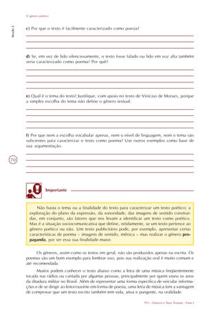 O gênero poético
Secção 2




           c) Por que o texto é facilmente caracterizado como poesia?




           d) Se, em vez de lido silenciosamente, o texto fosse falado ou lido em voz alta também
           seria caracterizado como poema? Por quê?




           e) Qual é o tema do texto? Justifique, com apoio no texto de Vinícius de Moraes, porque
           a simples escolha do tema não define o gênero textual.




           f) Por que nem a escolha vocabular apenas, nem o nível de linguagem, nem o tema são
           suficientes para caracterizar o texto como poema? Use outros exemplos como base de
           sua argumentação.


70




                        Importante


                 Não basta o tema ou a finalidade do texto para caracterizar um texto poético; a
             exploração do plano da expressão, da sonoridade, das imagens de sentido construí-
             das, em conjunto, são fatores que nos levam a identificar um texto como poético.
             Mas é a situação sociocomunicativa que define, nitidamente, se um texto pertence ao
             gênero poético ou não. Um texto publicitário pode, por exemplo, apresentar certas
             características de poema – imagens de sentido, métrica – mas realizar o gênero pro-
             paganda, por ser essa sua finalidade maior.

                 Os gêneros, assim como os textos em geral, não são produzidos apenas na escrita. Os
           poemas são um bom exemplo para lembrar isso, pois sua realização oral é muito comum e
           até recomendada.
                 Muitos podem conhecer o texto abaixo como a letra de uma música freqüentemente
           tocada nas rádios ou cantada por algumas pessoas, principalmente por quem viveu os anos
           da ditadura militar no Brasil. Além de representar uma forma específica de veicular informa-
           ções e de se dirigir ao leitor/ouvinte em forma de poesia, uma letra de música tem a vantagem
           de comprovar que um texto escrito também tem vida, ativa e pungente, na oralidade.

                                                                            TP3 - Gêneros e Tipos Textuais - Parte I
 