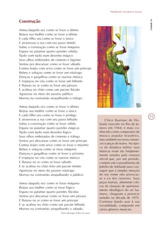 Trabalhando com gêneros textuais




                                                                                                       Unidade 10
Construção
Amou daquela vez como se fosse a última
Beijou sua mulher como se fosse a última
E cada filho seu como se fosse o único
E atravessou a rua com seu passo tímido
Subiu a construção como se fosse máquina
Ergueu no patamar quatro paredes sólidas
Tijolo com tijolo num desenho mágico
Seus olhos embotados de cimento e lágrima
Sentou pra descansar como se fosse sábado
Comeu feijão com arroz como se fosse um príncipe
Bebeu e soluçou como se fosse um náufrago
Dançou e gargalhou como se ouvisse música
E tropeçou no céu como se fosse um bêbado
E flutuou no ar como se fosse um pássaro
E acabou no chão como um pacote flácido
Agonizou no meio do passeio público
Morreu na contramão atrapalhando o tráfego

Amou daquela vez como se fosse o último
Beijou sua mulher como se fosse a única
E cada filho seu como se fosse o pródigo                                                               71
E atravessou a rua com seu passo bêbado                         Chico Buarque de Ho-
Subiu a construção como se fosse sólido                     landa (nascido no Rio de Ja-
Ergueu no patamar quatro paredes mágicas                    neiro em 1944) é mais co-
Tijolo com tijolo num desenho lógico                        nhecido como compositor de
Seus olhos embotados de cimento e tráfego                   música popular brasileira,
Sentou pra descansar como se fosse um príncipe              mas também escreveu roman-
Comeu feijão com arroz como se fosse o máximo               ces e peças de teatro. Na épo-
                                                            ca da ditadura militar suas
Bebeu e soluçou como se fosse máquina
                                                            músicas eram tão freqüente-
Dançou e gargalhou como se fosse o próximo                  mente vetadas pela censura
E tropeçou no céu como se ouvisse música                    oficial que, por um período,
E flutuou no ar como se fosse sábado                        compôs sob o pseudônimo de
E se acabou no chão feito um pacote tímido                  Julinho de Adelaide para con-
Agonizou no meio do passeio náufrago                        seguir que a simples menção
Morreu na contramão atrapalhando o público                  do seu nome não provocas-
                                                            se a ira dos censores. Suas
Amou daquela vez como se fosse máquina                      peças teatrais, altamente críti-
Beijou sua mulher como se fosse lógico                      cas da situação de aprisiona-
                                                            mento ideológico do ser hu-
Ergueu no patamar quatro paredes flácidas
                                                            mano, chegaram a provocar
Sentou pra descansar como se fosse um pássaro
                                                            tumulto na década de 1970.
E flutuou no ar como se fosse um príncipe                   Continua dando asas à sua
E se acabou no chão como um pacote bêbado                   versatilidade, compondo em
Morreu na contramão atrapalhando o sábado.                  vários gêneros musicais.
                            Chico Buarque (Chico ao vivo)
 