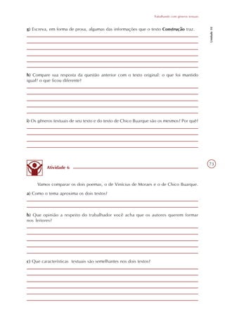 Trabalhando com gêneros textuais




                                                                                                      Unidade 10
g) Escreva, em forma de prosa, algumas das informações que o texto Construção traz.




h) Compare sua resposta da questão anterior com o texto original: o que foi mantido
igual? o que ficou diferente?




i) Os gêneros textuais de seu texto e do texto de Chico Buarque são os mesmos? Por quê?




                                                                                                      73
          Atividade 6


     Vamos comparar os dois poemas, o de Vinícius de Moraes e o de Chico Buarque.
a) Como o tema aproxima os dois textos?



b) Que opinião a respeito do trabalhador você acha que os autores querem formar
nos leitores?




c) Que características textuais são semelhantes nos dois textos?
 