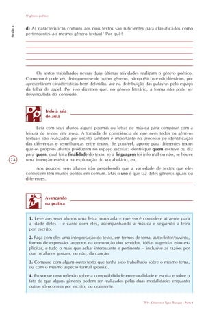O gênero poético
Secção 2




           d) As características comuns aos dois textos são suficientes para classificá-los como
           pertencentes ao mesmo gênero textual? Por quê?




                Os textos trabalhados nessas duas últimas atividades realizam o gênero poético.
           Como você pode ver, distinguem-se de outros gêneros, não-poéticos e não-literários, por
           apresentarem características bem definidas, até na distribuição das palavras pelo espaço
           da folha de papel. Por isso dizemos que, no gênero literário, a forma não pode ser
           desvinculada do conteúdo.


                         Indo à sala
                         de aula

                 Leia com seus alunos alguns poemas ou letras de música para comparar com a
           leitura de textos em prosa. A tomada de consciência de que nem todos os gêneros
           textuais são realizados por escrito também é importante no processo de identificação
           das diferenças e semelhanças entre textos. Se possível, aponte para diferentes textos
           que os próprios alunos produzem no espaço escolar: identifique quem escreve ou diz
           para quem; qual foi a finalidade do texto; se a linguagem foi informal ou não; se houve
74         uma intenção estética na exploração do vocabulário, etc.
                 Aos poucos, seus alunos irão percebendo que a variedade de textos que eles
           conhecem têm muitos pontos em comum. Mas o uso é que faz deles gêneros iguais ou
           diferentes.



                        Avançando
                        na prática


             1. Leve aos seus alunos uma letra musicada – que você considere atraente para
             a idade deles – e cante com eles, acompanhando a música e seguindo a letra
             por escrito.
             2. Faça com eles uma interpretação do texto, em termos de tema, autor/leitor/ouvinte,
             formas de expressão, aspectos na construção dos sentidos, idéias sugeridas e/ou ex-
             plícitas, e tudo o mais que achar interessante e pertinente – inclusive as razões por
             que os alunos gostam, ou não, da canção.
             3. Compare com algum outro texto que tenha sido trabalhado sobre o mesmo tema,
             ou com o mesmo aspecto formal (poesia).
             4. Provoque uma reflexão sobre a compatibilidade entre oralidade e escrita e sobre o
             fato de que alguns gêneros podem ser realizados pelas duas modalidades enquanto
             outros só ocorrem por escrito, ou oralmente.


                                                                         TP3 - Gêneros e Tipos Textuais - Parte I
 