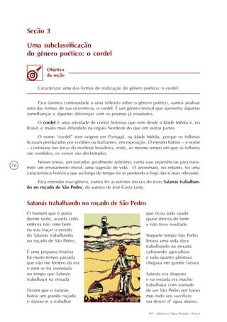 Seção 3

     Uma subclassificação
     do gênero poético: o cordel

               Objetivo
               da seção

          Caracterizar uma das formas de realização do gênero poético: o cordel.


          Para darmos continuidade a uma reflexão sobre o gênero poético, vamos analisar
     uma das formas de sua ocorrência, o cordel. É um gênero textual que apresenta algumas
     semelhanças e algumas diferenças com os poemas já estudados.
           O cordel é uma atividade de contar histórias que vem desde a Idade Média e, no
     Brasil, é muito mais difundido na região Nordeste do que em outras partes.
           O nome “cordel” teve origem em Portugal, na Idade Média, porque os folhetos
     ficavam pendurados por cordões ou barbantes, em exposição. O mesmo hábito – e nome
     – continuou nas feiras do nordeste brasileiro, onde, ao mesmo tempo em que os folhetos
     são vendidos, os versos são declamados.
           Nesses textos, um narrador, geralmente anônimo, conta suas experiências para trans-
76   mitir um ensinamento moral, uma sugestão de vida. O anonimato, no entanto, foi uma
     característica histórica que ao longo do tempo foi se perdendo e hoje não é mais relevante.
          Para entender esse gênero, vamos ler as estrofes iniciais do texto Satanás trabalhan-
     do no roçado de São Pedro, de autoria de José Costa Leite.


     Satanás trabalhando no roçado de São Pedro
     O homem que é poeta                                           que ficou todo suado
     dorme tarde, acorda cedo                                      quase morria de fome
     embora não rime bem                                           e não tirou resultado
     eu vou traçar o enredo
     do Satanás trabalhando                                        Naquele tempo São Pedro
     no roçado de São Pedro.                                       levava uma vida dura
                                                                   trabalhando na enxada
     É uma pequena história                                        cultivando agricultura
     há muito tempo passada                                        e tudo quanto plantava
     que não me lembro da era                                      chegava em grande fartura
     e nem se foi inventada
     no tempo que Satanás                                          Satanás era disposto
     trabalhava na enxada                                          e na enxada era macho
                                                                   trabalhava com vontade
     Dizem que o Satanás                                           de ver São Pedro por baixo
     botou um grande roçado                                        mas todo seu sacrifício
     e danou-se a trabalhar                                        via descer d' água abaixo.

                                                                     TP3 - Gêneros e Tipos Textuais - Parte I
 