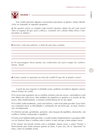 Trabalhando com gêneros textuais




                                                                                                     Unidade 10
          Atividade 7


      Esse cordel apresenta algumas características peculiares ao gênero. Vamos identifi-
cá-las ao responder às seguintes perguntas:
a) De quantos versos se compõe cada estrofe? Quantas sílabas há em cada verso?
(Não se esqueça de que, para a métrica, contamos até a ultima sílaba tônica e des-
prezamos as demais.)




b) Escreva, com suas palavras, o tema de que trata o poema.




c) Os personagens desse poema são conhecidos em outro campo do conheci-
mento. Qual?

                                                                                                     77


d) Como o poeta se apresenta no texto do cordel? O que ele se dispõe a fazer?




       A partir de suas respostas à atividade acima, podemos reconhecer algumas caracte-
rísticas formais do cordel:
• Os versos mais populares são as sextilhas (estrofes com seis versos) setessilábicas (com
sete sílabas em cada verso). Mas também são populares as quadras e as estrofes de dez
versos. Mais modernamente, a estrutura formal deixou de ser tão rígida.
• O cordel, tradicionalmente, conta uma história, como você pôde perceber. Essas histó-
rias costumam narrar as dificuldades e sofrimentos de um herói que, ao final, triunfa e
será recompensado.
• A história narrada, geralmente, apresenta uma situação de equilíbrio, desenvolve um
conflito e termina restaurando o equilíbrio.
• Como você também pôde perceber, o cordel remete freqüentemente a passagens bíbli-
cas ou "fantasia" lutas e conflitos entre o bem e o mal, em que o bem sempre vence.
• Por manter um vínculo estreito com a oralidade, muitas vezes, o poeta "chama" o
leitor/ouvinte para tomar posição quanto ao tema. E para isso, ele se "apresenta" no
texto, como no exemplo acima.
 