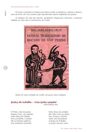 Uma sub-classificação do gênero poético: o cordel
Secção 3




                 Os textos costumam ser longos para abarcar todas as peripécias, venturas e desven-
           turas do herói. Por isso estamos aqui reproduzindo apenas fragmentos do poema.
                As imagens de capa dos livretos, geralmente xilogravuras artesanais, costumam
           também ser uma marca característica do cordel.




78




                  Vamos ler outro exemplo de cordel, um pouco mais completo.


           Justiça do trabalho – Uma justiça popular
                                                               Antônio Klévisson Viana




           Ó Têmis, mãe da justiça                                     Então deusa da verdade
           Esqueça Zeus, um segundo                                    Me cubra com seu alento
           Então desça do Olimpo                                       Para versejar a história
           Para aconselhar o mundo                                     Sobre farto documento
           Dê ao homem sapiência                                       A Justiça do Trabalho
           Um sentimento profundo                                      A justiça cem por cento

                                                                                         TP3 - Gêneros e Tipos Textuais - Parte I
 
