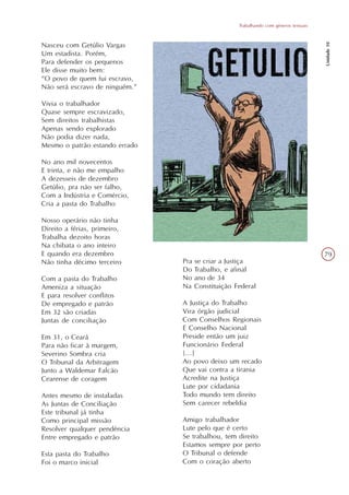 Trabalhando com gêneros textuais




                                                                                     Unidade 10
Nasceu com Getúlio Vargas
Um estadista. Porém,
Para defender os pequenos
Ele disse muito bem:
“O povo de quem fui escravo,
Não será escravo de ninguém.”

Vivia o trabalhador
Quase sempre escravizado,
Sem direitos trabalhistas
Apenas sendo explorado
Não podia dizer nada,
Mesmo o patrão estando errado

No ano mil novecentos
E trinta, e não me empalho
A dezesseis de dezembro
Getúlio, pra não ser falho,
Com a Indústria e Comércio,
Cria a pasta do Trabalho

Nosso operário não tinha
Direito a férias, primeiro,
Trabalha dezoito horas
Na chibata o ano inteiro
E quando era dezembro                                                                79
Não tinha décimo terceiro       Pra se criar a Justiça
                                Do Trabalho, e afinal
Com a pasta do Trabalho         No ano de 34
Ameniza a situação              Na Constituição Federal
E para resolver conflitos
De empregado e patrão           A Justiça do Trabalho
Em 32 são criadas               Vira órgão judicial
Juntas de conciliação           Com Conselhos Regionais
                                E Conselho Nacional
Em 31, o Ceará                  Preside então um juiz
Para não ficar à margem,        Funcionário Federal
Severino Sombra cria            [...]
O Tribunal da Arbitragem        Ao povo deixo um recado
Junto a Waldemar Falcão         Que vai contra a tirania
Cearense de coragem             Acredite na Justiça
                                Lute por cidadania
Antes mesmo de instaladas       Todo mundo tem direito
As Juntas de Conciliação        Sem carecer rebeldia
Este tribunal já tinha
Como principal missão           Amigo trabalhador
Resolver qualquer pendência     Lute pelo que é certo
Entre empregado e patrão        Se trabalhou, tem direito
                                Estamos sempre por perto
Esta pasta do Trabalho          O Tribunal o defende
Foi o marco inicial             Com o coração aberto
 