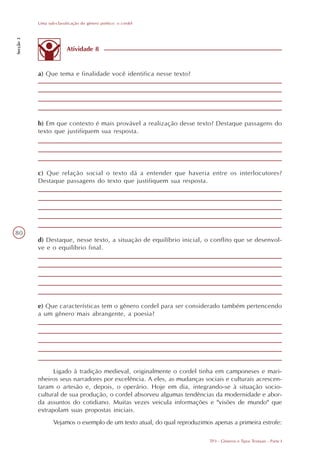 Uma sub-classificação do gênero poético: o cordel
Secção 3




                         Atividade 8


           a) Que tema e finalidade você identifica nesse texto?




           b) Em que contexto é mais provável a realização desse texto? Destaque passagens do
           texto que justifiquem sua resposta.




           c) Que relação social o texto dá a entender que haveria entre os interlocutores?
           Destaque passagens do texto que justifiquem sua resposta.




80
           d) Destaque, nesse texto, a situação de equilíbrio inicial, o conflito que se desenvol-
           ve e o equilíbrio final.




           e) Que características tem o gênero cordel para ser considerado também pertencendo
           a um gênero mais abrangente, a poesia?




                 Ligado à tradição medieval, originalmente o cordel tinha em camponeses e mari-
           nheiros seus narradores por excelência. A eles, as mudanças sociais e culturais acrescen-
           taram o artesão e, depois, o operário. Hoje em dia, integrando-se à situação socio-
           cultural de sua produção, o cordel absorveu algumas tendências da modernidade e abor-
           da assuntos do cotidiano. Muitas vezes veicula informações e "visões de mundo" que
           extrapolam suas propostas iniciais.
                  Vejamos o exemplo de um texto atual, do qual reproduzimos apenas a primeira estrofe:

                                                                           TP3 - Gêneros e Tipos Textuais - Parte I
 