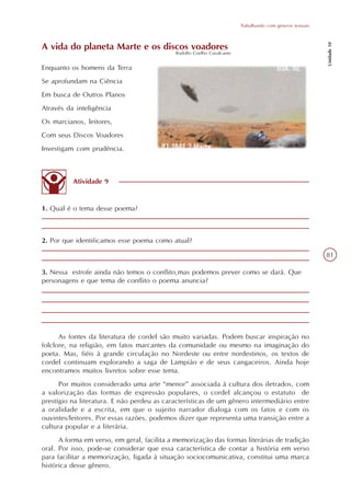 Trabalhando com gêneros textuais




                                                                                                            Unidade 10
A vida do planeta Marte e os discos voadores
                                             Rodolfo Coelho Cavalcante


Enquanto os homens da Terra
Se aprofundam na Ciência
Em busca de Outros Planos
Através da inteligência
Os marcianos, leitores,
Com seus Discos Voadores
Investigam com prudência.



          Atividade 9


1. Qual é o tema desse poema?



2. Por que identificamos esse poema como atual?

                                                                                                            81

3. Nessa estrofe ainda não temos o conflito,mas podemos prever como se dará. Que
personagens e que tema de conflito o poema anuncia?




      As fontes da literatura de cordel são muito variadas. Podem buscar inspiração no
folclore, na religião, em fatos marcantes da comunidade ou mesmo na imaginação do
poeta. Mas, fiéis à grande circulação no Nordeste ou entre nordestinos, os textos de
cordel continuam explorando a saga de Lampião e de seus cangaceiros. Ainda hoje
encontramos muitos livretos sobre esse tema.
      Por muitos considerado uma arte “menor” associada à cultura dos iletrados, com
a valorização das formas de expressão populares, o cordel alcançou o estatuto de
prestígio na literatura. E não perdeu as características de um gênero intermediário entre
a oralidade e a escrita, em que o sujeito narrador dialoga com os fatos e com os
ouvintes/leitores. Por essas razões, podemos dizer que representa uma transição entre a
cultura popular e a literária.
      A forma em verso, em geral, facilita a memorização das formas literárias de tradição
oral. Por isso, pode-se considerar que essa característica de contar a história em verso
para facilitar a memorização, ligada à situação sociocomunicativa, constitui uma marca
histórica desse gênero.
 