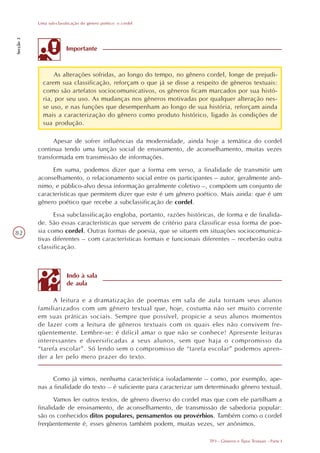 Uma sub-classificação do gênero poético: o cordel
Secção 3




                         Importante



                  As alterações sofridas, ao longo do tempo, no gênero cordel, longe de prejudi-
             carem sua classificação, reforçam o que já se disse a respeito de gêneros textuais:
             como são artefatos sociocomunicativos, os gêneros ficam marcados por sua histó-
             ria, por seu uso. As mudanças nos gêneros motivadas por qualquer alteração nes-
             se uso, e nas funções que desempenham ao longo de sua história, reforçam ainda
             mais a caracterização do gênero como produto histórico, ligado às condições de
             sua produção.

                 Apesar de sofrer influências da modernidade, ainda hoje a temática do cordel
           continua tendo uma função social de ensinamento, de aconselhamento, muitas vezes
           transformada em transmissão de informações.
                Em suma, podemos dizer que a forma em verso, a finalidade de transmitir um
           aconselhamento, o relacionamento social entre os participantes – autor, geralmente anô-
           nimo, e público-alvo dessa informação geralmente coletivo –, compõem um conjunto de
           características que permitem dizer que este é um gênero poético. Mais ainda: que é um
           gênero poético que recebe a subclassificação de cordel.
                 Essa subclassificação engloba, portanto, razões históricas, de forma e de finalida-
           de. São essas características que servem de critério para classificar essa forma de poe-
82         sia como cordel. Outras formas de poesia, que se situem em situações sociocomunica-
           tivas diferentes – com características formais e funcionais diferentes – receberão outra
           classificação.



                         Indo à sala
                         de aula

                 A leitura e a dramatização de poemas em sala de aula tornam seus alunos
           familiarizados com um gênero textual que, hoje, costuma não ser muito corrente
           em suas práticas sociais. Sempre que possível, propicie a seus alunos momentos
           de lazer com a leitura de gêneros textuais com os quais eles não convivem fre-
           qüentemente. Lembre-se: é difícil amar o que não se conhece! Apresente leituras
           interessantes e diversificadas a seus alunos, sem que haja o compromisso da
           “tarefa escolar”. Só lendo sem o compromisso de “tarefa escolar” podemos apren-
           der a ler pelo mero prazer do texto.


                Como já vimos, nenhuma característica isoladamente – como, por exemplo, ape-
           nas a finalidade do texto – é suficiente para caracterizar um determinado gênero textual.
                 Vamos ler outros textos, de gênero diverso do cordel mas que com ele partilham a
           finalidade de ensinamento, de aconselhamento, de transmissão de sabedoria popular:
           são os conhecidos ditos populares, pensamentos ou provérbios. Também como o cordel
           freqüentemente é, esses gêneros também podem, muitas vezes, ser anônimos.

                                                                         TP3 - Gêneros e Tipos Textuais - Parte I
 