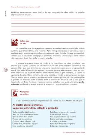 Uma sub-classificação do gênero poético: o cordel
Secção 3




           f) Há um tema comum a esses ditados. Escreva um parágrafo sobre a idéia de trabalho
           implícita nesses ditados.




                         Indo à sala
                         de aula

                 Os provérbios e os ditos populares representam conhecimentos acumulados histori-
           camente que têm existência oral e escrita. Aproveite oportunidades de valorização desse
           conhecimento popular que seus alunos trazem para a sala de aula. Sempre que possível,
           sempre que as atividades pedagógicas permitam, estabeleça um “diálogo” entre o saber
           sistematizado, típico da escola, e o saber popular.

                 A comparação entre textos de cordel e de provérbios, ou ditos populares, nos
           mostra que só pelo conjunto de características de um texto podemos determinar seu
           gênero. Mais que isso: por meio de uma certa característica um gênero se aproxima de
84         outro; por meio de outra característica, o mesmo gênero pode remeter a um terceiro.
           Pela finalidade de aconselhamento, ensinamento popular, por exemplo, o cordel se
           aproxima dos provérbios; por meio da forma poética, o cordel se aproxima dos poemas.
           Vemos, assim, que as fronteiras que demarcam os diversos gêneros não são muito rígidas
           e podem ser alteradas com o tempo, com a história dos textos e com o uso que os
           falantes fazem deles. Por isso, é mais conveniente trabalhar com as características predo-
           minantes na classificação dos gêneros, e sempre as considerando em conjunto.


                         Avançando
                         na prática


                  1. Leia com seus alunos o seguinte texto de cordel de João Martins de Athayde.

            As quatro classes corajosas:
            Vaqueiro, agricultor, soldado e pescador
            Tenho ouvido alguém dizer                          Pois bem, se eu prestei estudos
            Sem ver que eu estou presente:                     Para ser ruim demais
            "José Camelo não presta,                           Sou quem conheço os viventes
            Porque só fica contente                            Ruins, pois são meus iguais
            Quando mete a língua dele                          E o ruim que detesta
            Contra esse, ou contra aquele                      Falar mal de quem não presta
            Inda sendo seu parente".                           Inda mais ruim se faz


                                                                              TP3 - Gêneros e Tipos Textuais - Parte I
 