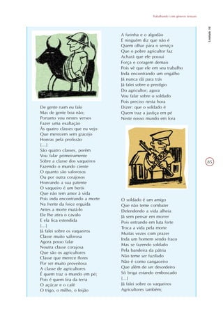 Trabalhando com gêneros textuais




                                                                                  Unidade 10
                                A farinha e o algodão
                                E ninguém diz que não é
                                Quem olhar para o serviço
                                Que o pobre agricultor faz
                                Achará que ele possui
                                Força e coragem demais
                                Pois vê que ele em seu trabalho
                                Inda encontrando um engalho
                                Já nunca dá para trás
                                Já falei sobre o prestígio
                                Do agricultor; agora
                                Vou falar sobre o soldado
                                Pois preciso nesta hora
De gente ruim eu falo           Dizer: que o soldado é
Mas de gente boa não;           Quem traz a justiça em pé
Portanto vou nestes versos      Neste nosso mundo em fora
Fazer uma exaltação
Às quatro classes que eu vejo
Que merecem sem gracejo
Honras pela profissão
[...]
São quatro classes, porém
Vou falar primeiramente
Sobre a classe dos vaqueiros                                                      85
Fazendo o mundo ciente
O quanto são valorosos
Ou por outra corajosos
Honrando a sua patente
O vaqueiro é um herói
Que não tem amor à vida
Pois inda encontrando a morte   O soldado é um amigo
Na frente da foice erguida      Que não teme combater
Antes a morte matá-lo           Defendendo a vida alheia
Ele lhe atira o cavalo          Já sem pensar em morrer
E ela fica estendida            Pois entrando em luta forte
[...]                           Troca a vida pela morte
Já falei sobre os vaqueiros
                                Muitas vezes com prazer
Classe muito valorosa
                                Inda um homem sendo fraco
Agora posso falar
                                Mas se fazendo soldado
Noutra classe corajosa
                                Pela bandeira da pátria
Que são os agricultores
Classe que merece flores        Não teme ser fuzilado
Por ser muito proveitosa        Não é como cangaceiro
A classe de agricultores        Que além de ser desordeiro
É quem traz o mundo em pé;      Só briga estando emboscado
Pois é quem tira da terra       [...]
O açúcar e o café               Já falei sobre os vaqueiros
O trigo, o milho, o feijão      Agricultores também;
 