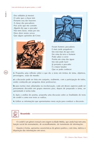 Uma sub-classificação do gênero poético: o cordel
Secção 3




              Dos soldados já mostrei
              O valor que a classe tem
              Portanto vou dar louvores
              À classe dos pescadores
              Pois acho que me convém
              Alguém diz que o pescador
              Não tem classe, então por isto
              Devo dizer nestes versos
              Que alguns apóstolos de Cristo




                                                               Foram homens pescadores
                                                               E mais tarde pregadores
                                                               Isto está mais do que visto
                                                               Em cima da terra o homem
                                                               Pode saltar e correr
                                                               Porém em cima das águas
                                                               Isto não pode fazer
                                                               Já portanto o pescador
                                                               É o maior lutador
                                                               Que se pode conhecer
86           2. Proponha uma reflexão sobre o que diz o texto em termos de tema, objetivos,
             personagens, visão de mundo:
             a) a discussão pode ser feita em conjunto, oralmente, com a participação de todos,
             sendo conduzida por perguntas do(a) professor(a);
             b) para turmas mais adiantadas na escolarização, cada um desses aspectos pode ser
             previamente discutido em grupos menores para, depois de preparado o tema, ser
             apresentado à turma toda;
             3. Após a análise do poema, proponha uma discussão sobre as finalidades do texto
             de cordel e como esse texto as realiza;
             4. Utilize as informações que apresentamos nesta seção para conduzir a discussão.




                         Resumindo



                 O cordel é um gênero textual com origem na Idade Média, que ainda hoje tem uma
             função social de ensinamento, de aconselhamento, de transmissão de informações.
                 Quanto à forma, apresenta características do gênero poético, com rima, métrica e
             disposição das informações em verso.


                                                                              TP3 - Gêneros e Tipos Textuais - Parte I
 