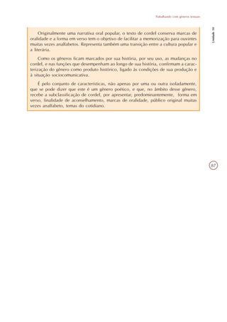 Trabalhando com gêneros textuais




                                                                                                  Unidade 10
     Originalmente uma narrativa oral popular, o texto de cordel conserva marcas de
oralidade e a forma em verso tem o objetivo de facilitar a memorização para ouvintes
muitas vezes analfabetos. Representa também uma transição entre a cultura popular e
a literária.
     Como os gêneros ficam marcados por sua história, por seu uso, as mudanças no
cordel, e nas funções que desempenham ao longo de sua história, confirmam a carac-
terização do gênero como produto histórico, ligado às condições de sua produção e
à situação sociocomunicativa.
    É pelo conjunto de características, não apenas por uma ou outra isoladamente,
que se pode dizer que este é um gênero poético, e que, no âmbito desse gênero,
recebe a subclassificação de cordel, por apresentar, predominantemente, forma em
verso, finalidade de aconselhamento, marcas de oralidade, público original muitas
vezes analfabeto, temas do cotidiano.




                                                                                                  87
 