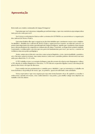 Apresentação




Bem-vindo aos estudos continuados de Língua Portuguesa!

       Esperamos que você seja nossa companhia por um bom tempo, e que esta convivência seja enriquecedora
tanto para nós como para você.

      Você já teve as informações básicas sobre a estrutura do GESTAR II e as características e a organização
dos cadernos de Teoria e Prática.

       Queremos lembrar-lhe aqui a organização dos dois módulos que constituem o nosso curso completo.
No Módulo 1, dividido em 3 cadernos de Teoria e Prática, vamos procurar construir ou rediscutir com você os
pontos mais importantes do ensino-aprendizagem de Língua Portuguesa, aqueles que constituem a base mesma
para o desenvolvimento da competência comunicativa do aluno. Estaremos, ao longo deste primeiro módulo,
construindo e reelaborando conceitos que nos parecem fundamentais para você, por sua vez, construir ou
reelaborar uma nova prática pedagógica.

        Assim, vamos não só discutir conceitos como variação lingüística, texto, intertextualidade, gramática,
arte e literatura, gêneros textuais, mas vamos mostrar como esses conteúdos podem e devem entrar nas suas
aulas para alunos dos 3o e 4o ciclos.

      O TP1 trabalha o texto e as variantes da língua como decorrentes da relação entre linguagem e cultura;
o TP2 aborda as análises lingüísticas e literárias, e o TP3 discute as questões ligadas à nova conceituação de
gêneros dos textos e de tipos de discursos.

       Esses estudos iniciais pavimentarão o caminho para o Módulo 2, que vai sistematizar o trabalho em
torno da leitura e da produção de textos, que, no primeiro, aparecem sobretudo como atividades.

       Nossa expectativa é que essa organização seja uma forma bastante eficaz de ajudá-lo a reavaliar e
redirecionar, quando necessário, seus conhecimentos e sua prática, para melhor atingir seus objetivos no
trabalho com seus alunos.
 