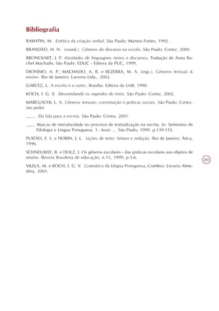 Bibliografia
BAKHTIN, M. Estética da criação verbal. São Paulo: Martins Fontes, 1992 .
BRANDÃO, H. N. (coord.). Gêneros do discurso na escola. São Paulo: Cortez, 2000.
BRONCKART, J. P. Atividades de linguagem, textos e discursos. Tradução de Anna Ra-
chel Machado. São Paulo: EDUC - Editora da PUC, 1999.
DIONÍSIO, A. P.; MACHADO, A. R. e BEZERRA, M. A. (orgs.). Gêneros textuais &
ensino. Rio de Janeiro: Lucerna Ltda., 2002.
GARCEZ, L. A escrita e o outro. Brasília: Editora da UnB, 1998.
KOCH, I. G. V. Desvendando os segredos do texto. São Paulo: Cortez, 2002.
MARCUSCHI, L. A. Gêneros textuais; constituição e práticas sociais. São Paulo: Cortez.
(no prelo)
___. Da fala para a escrita. São Paulo: Cortez, 2001.
___. Marcas de interatividade no processo de textualização na escrita. In: Seminário de
     Filologia e Língua Portuguesa, 1. Anais ... São Paulo, 1999. p.139-155.
PLATÃO, F. S. e FIORIN, J. L. Lições de texto: leitura e redação. Rio de Janeiro: Ática,
1996.
SCHNEUWLY, B. e DOLZ, J. Os gêneros escolares - das práticas escolares aos objetos de
ensino. Revista Brasileira de educação, n.11, 1999, p.5-6.
                                                                                           89
VILELA, M. e KOCH, I. G. V. Gramática da Língua Portuguesa. Coimbra: Livraria Alme-
dina, 2001.
 
