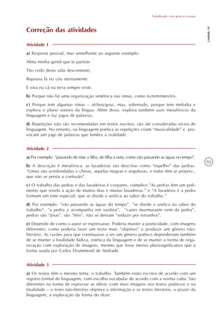 Trabalhando com gêneros textuais




                                                                                                          Unidade 10
Correção das atividades

Atividade 1
a) Resposta pessoal, mas semelhante ao seguinte exemplo:
Alma minha gentil que te partiste
Tão cedo desta vida descontente,
Repousa lá no céu eternamente
E viva eu cá na terra sempre triste.
b) Porque não há uma organização simétrica nas rimas, como tis/tem/men/tris.
c) Porque tem algumas rimas – sé/bou/gou/, mas, sobretudo, porque tem melodia e
explora o plano sonoro da língua. Além disso, explora também usos metafóricos da
linguagem e faz jogos de palavras.
d) Repetições não são recomendadas em textos escritos; são até consideradas vícios de
linguagem. No entanto, na linguagem poética as repetições criam “musicalidade” e pro-
vocam um jogo de palavras que lembra a oralidade.


Atividade 2
a) Por exemplo: “passando de mãe a filha, de filha a neta, como vão passando as águas no tempo”.
                                                                                                          93
b) A descrição é metafórica: as lavadeiras são descritas como “espelho” das pedras.
“Umas são arredondadas e cheias, aquelas magras e angulosas, e todas têm ar próprio ,
que não se presta a confusão”.
c) O trabalho das pedras e das lavadeiras é conjunto, cúmplice.”As pedras têm um poli-
mento que revela a ação de muitos dias e muitas lavadeiras.” e “A lavadeira e a pedra
formam um ente especial, que se divide e unifica ao sabor do trabalho.”
d) Por exemplo: “vão passando as águas do tempo”, “se divide e unifica ao sabor do
trabalho”, “a pedra a acompanha em surdina”, “canto murmurante vem da pedra”,
pedras são “jóias”, são “fiéis”, não se deixam “seduzir por estranhos”.
e) Depende de como o autor se expressasse. Poderia manter a poeticidade, com imagens
diferentes; como poderia fazer um texto mais “objetivo” e produzir um gênero não-
literário. As razões para que continuasse a ser um gênero poético dependeriam também
de se manter a finalidade lúdica, estética da linguagem e de se manter a forma de orga-
nização com exploração de imagens, mesmo que fosse menos plurissignificativa que a
forma usada por Carlos Drummond de Andrade.


Atividade 3
a) Os textos têm o mesmo tema: o trabalho. Também estão escritos de acordo com um
registro formal de linguagem, com escolha vocabular de acordo com a norma culta. São
diferentes na forma de expressar as idéias (com mais imagens nos textos poéticos) e na
finalidade – o texto não-literário objetiva a informação e os textos literários, o prazer da
linguagem, a exploração da forma do dizer.
 