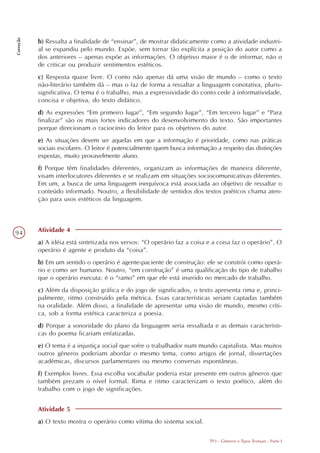 Correção




           b) Ressalta a finalidade de “ensinar”, de mostrar didaticamente como a atividade industri-
           al se expandiu pelo mundo. Expõe, sem tornar tão explícita a posição do autor como a
           dos anteriores – apenas expõe as informações. O objetivo maior é o de informar, não o
           de criticar ou produzir sentimentos estéticos.
           c) Resposta quase livre. O conto não apenas dá uma visão de mundo – como o texto
           não-literário também dá – mas o faz de forma a ressaltar a linguagem conotativa, pluris-
           significativa. O tema é o trabalho, mas a expressividade do conto cede à informatividade,
           concisa e objetiva, do texto didático.
           d) As expressões “Em primeiro lugar”, “Em segundo lugar”, “Em terceiro lugar” e “Para
           finalizar” são os mais fortes indicadores do desenvolvimento do texto. São importantes
           porque direcionam o raciocínio do leitor para os objetivos do autor.
           e) As situações devem ser aquelas em que a informação é prioridade, como nas práticas
           sociais escolares. O leitor é potencialmente quem busca informação a respeito das distinções
           expostas, muito provavelmente aluno.
           f) Porque têm finalidades diferentes, organizam as informações de maneira diferente,
           visam interlocutores diferentes e se realizam em situações sociocomunicativas diferentes.
           Em um, a busca de uma linguagem inequívoca está associada ao objetivo de ressaltar o
           conteúdo informado. Noutro, a flexibilidade de sentidos dos textos poéticos chama aten-
           ção para usos estéticos da linguagem.




94         Atividade 4
           a) A idéia está sintetizada nos versos: “O operário faz a coisa e a coisa faz o operário”. O
           operário é agente e produto da “coisa”.
           b) Em um sentido o operário é agente-paciente de construção: ele se constrói como operá-
           rio e como ser humano. Noutro, “em construção” é uma qualificação do tipo de trabalho
           que o operário executa: é o “ramo” em que ele está inserido no mercado de trabalho.
           c) Além da disposição gráfica e do jogo de significados, o texto apresenta rima e, princi-
           palmente, ritmo construído pela métrica. Essas características seriam captadas também
           na oralidade. Além disso, a finalidade de apresentar uma visão de mundo, mesmo críti-
           ca, sob a forma estética caracteriza a poesia.
           d) Porque a sonoridade do plano da linguagem seria ressaltada e as demais característi-
           cas do poema ficariam enfatizadas.
           e) O tema é a injustiça social que sofre o trabalhador num mundo capitalista. Mas muitos
           outros gêneros poderiam abordar o mesmo tema, como artigos de jornal, dissertações
           acadêmicas, discursos parlamentares ou mesmo conversas espontâneas.
           f) Exemplos livres. Essa escolha vocabular poderia estar presente em outros gêneros que
           também prezam o nível formal. Rima e ritmo caracterizam o texto poético, além do
           trabalho com o jogo de significações.


           Atividade 5
           a) O texto mostra o operário como vítima do sistema social.

                                                                           TP3 - Gêneros e Tipos Textuais - Parte I
 