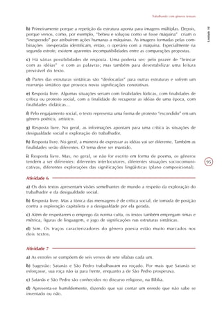 Trabalhando com gêneros textuais




                                                                                                     Unidade 10
b) Primeiramente porque a repetição da estrutura aponta para imagens múltiplas. Depois,
porque versos, como, por exemplo, “bebeu e soluçou como se fosse máquina” criam o
“inesperado” por atribuírem ações humanas a máquinas. As imagens formadas pelas com-
binações inesperadas identificam, então, o operário com a máquina. Especialmente na
segunda estrofe, existem aparentes incompatibilidades entre as comparações propostas.
c) Há várias possibilidades de resposta. Uma poderia ser: pelo prazer de “brincar
com as idéias” e com as palavras; mas também para desestabilizar uma leitura
previsível do texto.
d) Partes das estruturas sintáticas são “deslocadas” para outras estruturas e sofrem um
rearranjo sintático que provoca novas significações conotativas.
e) Resposta livre. Algumas situações seriam com finalidades lúdicas, com finalidades de
crítica ou protesto social, com a finalidade de recuperar as idéias de uma época, com
finalidades didáticas...
f) Pelo engajamento social, o texto representa uma forma de protesto “escondido” em um
gênero poético, artístico.
g) Resposta livre. No geral, as informações apontam para uma crítica às situações de
desigualdade social e exploração do trabalhador.
h) Resposta livre. No geral, a maneira de expressar as idéias vai ser diferente. Também as
finalidades serão diferentes. O tema deve ser mantido.
i) Resposta livre. Mas, no geral, se não for escrito em forma de poema, os gêneros
tendem a ser diferentes: diferentes interlocutores, diferentes situações sociocomuni-                95
cativas, diferentes explorações das significações lingüísticas (plano composicional).

Atividade 6
a) Os dois textos apresentam visões semelhantes de mundo a respeito da exploração do
trabalhador e da desigualdade social.
b) Resposta livre. Mas a tônica das mensagens é de crítica social, de tomada de posição
contra a exploração capitalista e a desigualdade por ela gerada.
c) Além de respeitarem o emprego da norma culta, os textos também empregam rimas e
métrica, figuras de linguagem, e jogo de significações nas estruturas sintáticas.
d) Sim. Os traços caracterizadores do gênero poesia estão muito marcados nos
dois textos.


Atividade 7
a) As estrofes se compõem de seis versos de sete sílabas cada um.
b) Sugestão: Satanás e São Pedro trabalhavam no roçado. Por mais que Satanás se
esforçasse, sua roça não ia para frente, enquanto a de São Pedro prosperava.
c) Satanás e São Pedro são conhecidos no discurso religioso, na Bíblia.
d) Apresenta-se humildemente, dizendo que vai contar um enredo que não sabe se
inventado ou não.
 