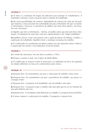 Correção




           Atividade 8
           a) O tema é a instalação de órgãos do Judiciário para proteger os trabalhadores. A
           finalidade é informar o povo em geral sobre os direitos do trabalhador.
           b) Há várias possibilidades de contexto, dependendo da vivência de cada um: de qual-
           quer maneira, é mais provável em comunidades de pouco letramento em que se transmi-
           te informações e busca-se a consciência do público por meio desse gênero, em feiras,
           em ruas, em praças.
           c) Alguém, que tem as informações, informa, aconselha outros que precisam dessa infor-
           mação. O tratamento do autor para com seus ouvintes/leitores é de “amigo trabalhador”.
           d) Equilíbrio inicial: contar uma história com a ajuda de deuses do Olimpo. Conflito: a
           exploração do trabalhador. Equilíbrio final: a instalação da Justiça do trabalho.
           e) O cordel pode ser considerado um gênero poético por que apresenta rimas e métrica;
           é organizado em estrofes e tem disposição visual de poema.

           Atividade 9
           a) A vinda dos marcianos, em seus discos voadores, à Terra.
           b) Porque o assunto é atual, não é típico da Idade Média.
           c) O conflito que se anuncia é entre os marcianos e os habitantes da Terra; há sugestões
           de atitudes diferentes na busca do conhecimento pela ciência.

96
           Atividade 10
           a) Resposta livre. Os ensinamentos são para a valorização do trabalho contra vícios.
           b) Resposta livre. Os ensinamentos são para a persistência do trabalho: aos poucos se
           consegue muito.
           c) Resposta livre. A proposta é de humildade: não há trabalhos sem valor.
           d) Resposta livre. A proposta é que o trabalho vale mais pelo que faz no ser humano do
           que pelo dinheiro que traz.
           e) Resposta livre. A recompensa pela dedicação ao trabalho é a proposta desse provérbio.
           f) O tema comum é a valorização do trabalho. O parágrafo é resposta livre.




                                                                         TP3 - Gêneros e Tipos Textuais - Parte I
 