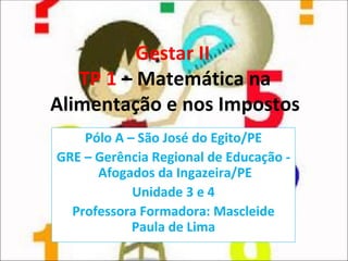 Gestar II  TP 1  – Matemática na Alimentação e nos Impostos Pólo A – São José do Egito/PE GRE – Gerência Regional de Educação -  Afogados da Ingazeira/PE Unidade 3 e 4 Professora Formadora: Mascleide Paula de Lima 