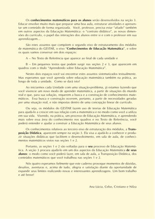 Os conhecimentos matemáticos para os alunos serão desenvolvidos na seção 3.
Educar envolve muito mais que preparar uma boa aula, estruturar atividades e apresen-
tar um conteúdo de forma organizada. Você, professor, precisa estar “afiado” também
em outros aspectos da Educação Matemática: o “contrato didático”, as novas dimen-
sões do currículo, o papel das interações dos alunos entre si e com o professor em sua
aprendizagem...
São estes assuntos que compõem o segundo eixo de estruturamento dos módulos
de matemática do GESTAR, o eixo “Conhecimentos de Educação Matemática”, e sobre
os quais vamos conversar em dois espaços:
A – No Texto de Referência que aparece ao final de cada unidade e
B – Em pequenos textos que podem surgir nas seções 2 e 3, que aparecem em
quadros com o título “Aprendendo sobre Educação Matemática”.
Nestes dois espaços você vai encontrar estes assuntos sistematizados textualmente.
Mas esperamos que você aprenda sobre educação matemática também na prática, ao
longo de toda a unidade. Como se dará isto?
Ao iniciarmos cada Unidade com uma situação-problema, já estamos fazendo que
você vivencie um novo modo de aprender matemática, a partir de situações do mundo
real e que, para sua solução, requerem a busca e a construção de conhecimentos mate-
máticos. Essa busca e construção ocorrem, portanto, a partir de necessidades geradas
por uma situação real, e não impostas dentro de uma concepção linear de currículo.
Ou seja, os módulos do GESTAR fazem uso de teorias de Educação Matemática
para ajudá-lo a crescer em sua relação com a matemática e no modo como você a utiliza
em sua vida. Vivendo, na prática, um processo de Educação Matemática, e aprendendo
mais sobre essa área do conhecimento nos quadros e no Texto de Referência, você
poderá entender e ajudar a construir a Educação Matemática de seus alunos.
Os conhecimentos relativos ao terceiro eixo de estruturação dos módulos, a Trans-
posição Didática, aparecem sempre na seção 3. Ela visa a ajudá-lo a conhecer e produ-
zir situações didáticas que facilitem o desenvolvimento, em sala de aula, de conheci-
mentos matemáticos vistos nas seções 1 e 2.
Portanto, as seções 1 e 2 são voltadas para o seu processo de Educação Matemá-
tica. A seção 3 procura ajudá-lo em um dos aspectos da Educação Matemática de seus
alunos: o modo como você poderá fazer, em sala de aula, a Transposição Didática, dos
conteúdos matemáticos que você trabalhou nas seções 1 e 2.
Nós quatro esperamos fielmente que este caderno provoque momentos de dúvidas,
desafios, aventuras e, acima de tudo, alegria e satisfação diante da oportunidade de
expandir seus limites realizando novas e interessantes aprendizagens. Um bom trabalho
e até breve!
Ana Lúcia, Celso, Cristiano e Nilza
 