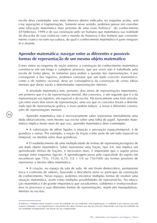 TP2 - Matemática nos Esportes e nos Seguros - Parte I
98
escola deva contemplar seus mais diversos planos indicados no esquema acima, sem
criar separações e fragmentações. Somente nesse sentido, podemos pensar em conceber
uma educação matemática mais próxima de uma visão holística2
do conhecimento
(D’Ambrósio, 1999) e de sua construção pelo ser humano que matematiza sua realidade
do dia-a-dia de suas vivências com o mundo da Natureza e dos homens que constante-
mente criam e recriam sua cultura, do qual o conhecimento matemático é parte integran-
te e atuante.
2 Holístico e Holismo dizem respeito a tratar da realidade em sua totalidade, sem fragmentação. A realidade é por natureza um todo
orgânico integrado, e sua fragmentação é um produto da cultura humana que não dá conta de compreender e de tratar da realidade em
sua totalidade infragmentável, em função de sua complexidade.
Aprender matemática: navegar entre as diferentes e possíveis
formas de representação de um mesmo objeto matemático
Como vimos no esquema da seção anterior, a construção do conhecimento matemático
constitui-se em um longo e complexo processo, que por vezes não é trabalhado pela
escola de forma plena. Se tomamos para análise a questão das representações, e por
conseguinte a dos registros, podemos constatar que um dado conceito matemático,
como o de número racional, deve ser conseqüência da construção de certas idéias
mentais que darão vazão a determinadas representações mentais.
A atividade matemática tem, portanto, dois níveis de representações importantes,
um primeiro que é o da representação mental, dos conceitos, e um segundo que é o da
representação via registros, em especial o da escrita. Há teoricamente uma forte articula-
ção entre esses dois níveis de representação, uma vez que os conceitos levam a determi-
nado tipo de representação gráfica, e esses podem induzir a novas e diferentes constru-
ções de representações mentais.
Aprender matemática não é necessariamente saber representar mentalmente uma
dada idéia/conceito, nem mesmo sua escrita sobre uma folha de papel. Aprender mate-
mática implica muito mais do que isso, aprender matemática deve contemplar:
• A valorização de idéias ligadas à intuição e percepção espaço/temporal, à de
grandeza e outras. Por exemplo, a noção da fração como parte de um todo espacial ou
temporal, ou medida entre duas grandezas.
• O estabelecimento de uma multiplicidade de formas de representação/registro de
um dado objeto matemático. Saber representar uma fração, tipo 3/4, não implica um
aprendizado efetivo de frações, é necessário mais, é importante que o sujeito possa
navegar entre esquemas figurais. A aprendizagem passa pela capacidade do sujeito em
reconhecer que 75%; 15/20; 0,75; 1/2 + 1/4 ou 750/1000 são formas possíveis de
representar a mesma idéia matemática.
• A criação, no espaço da sala de aula, de um fórum democrático, permanente
troca e confronto de saberes, buscando a descoberta entre os partícipes da construção
do conhecimento. Nesse espaço, podemos encontrar múltiplas formas de resolver uma
situação matemática, assim como múltiplas possibilidades de representá-las. Na educa-
ção matemática é de grande importância que socializemos, validemos e institucionalize-
mos os processos e suas diferentes formas de representações, sejam eles manipulativas,
mentais ou escritas.
 