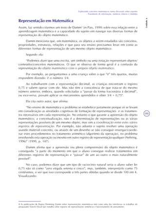 Explorando conceitos matemáticos numa discussão sobre esportes
- Tratamento de informação, números inteiros e medidas
Unidade6
99
Representação em Matemática
Assim, faz sentido citarmos um texto de Damm3
(in Pais, 1999) sobre essa relação entre a
aprendizagem matemática e a capacidade do sujeito em navegar nas diversas formas de
representação do objeto matemático.
Damm menciona que, em matemática, os objetos a serem estudados são conceitos,
propriedades, estruturas, relações e que para seu ensino precisamos levar em conta as
diferentes formas de representação de um mesmo objeto matemático.
Segundo ela:
“Podemos dizer que uma escrita, um símbolo ou uma notação representam objetos/
conteúdos/conceitos matemáticos. O que se observa de forma geral é a confusão da
representação do objeto matemático com o próprio objeto matemático.
Por exemplo, ao perguntarmos a uma criança sobre o que “é” três quartos, muitas
respondem dizendo: é o número 3/4.
Ao trabalharem com a representação decimal, as crianças encontram o registro
0,75 e sabem operar com ele. Mas não têm a consciência de que trata-se do mesmo
número anterior, embora, quando solicitadas a “passar da forma fracionária à decimal”,
ou vice-versa, possam aplicar os mecanismos aprendidos e obter 3/4 = 0,75".
Ela cita outro autor, que afirma:
“No ensino de matemática o problema se estabelece justamente porque só se levam
em consideração as atividades cognitivas de formação de representações e os tratamen-
tos necessários em cada representação. No entanto o que garante a apreensão do objeto
matemático, a conceitualização, não é a determinação de representações ou as várias
representações possíveis de um mesmo objeto, mas sim a coordenação entre estes vários
registros de representação. Por exemplo, não adianta o sujeito resolver uma operação
usando material concreto, ou através de um desenho se não conseguir enxergar/coorde-
nar estes procedimentos no tratamento aritmético (algoritmo da operação), no problema
envolvendo esta operação ou mesmo em outro registro de representação qualquer (Nehring,
1996)” (1999, p. 147).
Damm afirma que a apreensão (ou plena compreensão) do objeto matemático é
conseguida “a partir do momento em que o aluno consegue realizar tratamentos em
diferentes registros de representação e “passar” de um ao outro o mais naturalmente
possível”.
No caso, podemos dizer que um tipo de raciocínio natural seria o aluno saber ler
0,75 não só como “zero vírgula setenta e cinco”, mas, também, interpretá-lo como 75
centésimos, e ver que isso corresponde a três partes obtidas quando se divide 100 em 4.
Visualizando:
3 As publicações de Regina Flemming Damm sobre representações matemáticas tem como uma das referências os trabalhos do
pesquisador francês Duval que trabalha sobre registros de representações semióticas e funcionamento do pensamento.
 