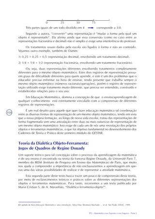 TP2 - Matemática nos Esportes e nos Seguros - Parte I
100
Três partes iguais de um todo dividido em 4 corresponde a 3/4.
Segundo a autora, “converter” uma representação é “mudar a forma pela qual um
objeto é representado”. Ela afirma ainda que essa conversão (como no caso entre as
representações fracionária e decimal) não é simples e exige uma interferência do professor.
Os tratamentos usuais dados pela escola são ligados à forma e não ao conteúdo.
Vejamos outro exemplo, também de Damm:
1) 0,25 + 0,25 = 0,5 (representação decimal, envolvendo um tratamento decimal).
2) 1/4 + 1/4 = 1/2 (representação fracionária, envolvendo um tratamento fracionário).
Ou seja, duas representações diferentes envolvendo tratamentos completamente
diferentes para o mesmo objeto matemático. Estes dois registros de representação possu-
em graus de dificuldade diferentes para quem aprende, e este é um dos problemas que o
educador precisa enfrentar na hora de ensinar, tendo presente que trabalha sempre o
mesmo objeto matemático (números racionais/operações), porém o registro de represen-
tação utilizado exige tratamento muito diferente, que precisa ser entendido, construído e
estabelecidas relações para o seu uso.
Em Educação Matemática, domina a concepção de que o ensino/aprendizagem de
qualquer conhecimento está estreitamente vinculado com a compreensão de diferentes
registros de representações.
É um real desafio para aquele que quer fazer educação matemática tal coordenação
entre as diversas formas de representação de um mesmo objeto matemático, tendo em vista
que a nossa própria formação, ao longo de nossa vida escolar, tratou das representações de
forma fragmentada sem uma articulação entre duas ou mais naturezas de representação de
um mesmo objeto matemático. Isso exige de cada um de nós uma revisitação dos próprios
objetos e ferramentas matemáticas, o que foi objetivo fundamental no desenvolvimento dos
Cadernos de Teoria e Prática deste primeiro módulo do GESTAR.
Teoria da Dialética Objeto-Ferramenta:
Jogos de Quadros de Regine Douady
Um suporte teórico para tal concepção sobre o processo da aprendizagem da matemática
e do seu ensino é encontrado na teoria da francesa Regine Douady, da Université Paris 7,
membro do IREM (Instituto de Pesquisa em Ensino das Matemáticas) de Paris, que muito
nos ajuda a compreender a importância de não enclausurarmos a aprendizagem em ape-
nas uma das várias possibilidades de realizar e de representar a atividade matemática.
Esta segunda parte deste texto busca trazer um pouco de compreensão desta teoria,
por meio de esclarecimentos teóricos e práticos sobre as diferentes representações dos
objetos e ferramentas matemáticas. Para tanto, recorremos a um texto publicado por
Maria Cristian S. de A. Maranhão, “Dialética ferramenta-objeto”4
.
4 Capítulo do livro Educação Matemática: uma introdução, Silvia Dias Alcântara Machado ... et al. São Paulo: EDUC, 1999.
 