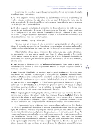Explorando conceitos matemáticos numa discussão sobre esportes
- Tratamento de informação, números inteiros e medidas
Unidade6
101
Essa forma de conceber a aprendizagem matemática leva à concepção do duplo
sentido do saber matemático:
1. O saber enquanto recurso instrumental de determinados conceitos e teoremas para
resolver situação-problema. Ou seja, saber tendo um papel de ferramenta, como base da
ação na resolução de situação-problema. A ferramenta é considerada sempre em uma
dada situação, no contexto do fazer.
2. O saber enquanto formulação de conceitos, no desenvolvimento do poder de argu-
mentação, de justificação, de prova e de demonstração. Ou seja, o saber tendo um
papel de objeto em si, de idéias mentais, desprovida da situação, diríamos, é «descontex-
tualizado». O objeto sobretudo representação mental e mobilizado no contexto das
idéias matemáticas e de suas comunicações.
Neste contexto, Douady coloca que:
“Ensinar para um professor, é criar as condições que produzirão um saber entre os
alunos. E aprender, para os alunos, é engajar-se numa atividade intelectual, pela qual se
produza a disponibilidade de um saber com seu duplo papel de ferramenta e de objeto”.
Há uma forte e estreita ligação entre esses dois sentidos, ou seja, objetos e ferramen-
tas são duas faces de uma mesma moeda, quer dizer, do saber matemático. É a relação
dialética entre objeto e ferramenta que dá sustentação à Teoria de Douady. Essa dialética
se estabelece na construção do saber no processo de resolução de situação-problema,
em sete fases:
1a
fase: quando o aluno mobiliza os antigos conhecimentos, esses tendo o valor de
ferramenta para resolver a situação-problema. Mesmo os antigos «objetos» tomam a
forma de «ferramenta».
2a
fase: diante de dificuldades na resolução, em função da inadequação dos antigos co-
nhecimento para resolver a nova situação, o aluno parte para a pesquisa de novos conhe-
cimentos. O aluno «cria» conhecimentos localmente validados, mesmo sem saber o como
e o porquê eles funcionam: o conhecimento é ainda implícito, sem ser comunicado.
3a
fase: quando o aluno explicita o conhecimento produzido e mobilizado (e junto,
comunica suas dificuldades). É o momento do professor colocar em xeque os antigos
conceitos e teoremas, tendo em vista a ineficácia na situação dada. Aí o debate entre
alunos e professor é vital no processo da produção do saber.
4a
fase: na produção de resolução pelos alunos, pode ser que haja produção de conhe-
cimento que os alunos não saibam validar (fase chamada de novo implícito). Diante da
dificuldade dos alunos a justificarem e/ou validarem o conhecimento, deve o professor
oferecer outros «quadros» (aritmética, álgebra, geometria, ...) para que os alunos possam
ter novos elementos para compreenderem e fundamentarem seu novo conhecimento:
“... é necessário que os problemas fornecidos envolvam, pelo menos, dois domíni-
os, de modo que um sirva de referência ao outro e possibilitem meios de validação pela
ação. Os domínios, referidos no parágrafo anterior, por vezes, são ramos de conheci-
mento matemático (numérico, algébrico, das grandezas, ...) e, por vezes, partes deles. As
representações em retas graduadas ou em gráficos cartesianos são freqüentemente utiliza-
das, nas obras de Douady (1987, 1989) e de Perrin-Glorian (1986, 1987), em situações
de ensino infantil ou fundamental, Douady (1984), por vezes, considera como domínio,
o da representação (incluindo diversos códigos, registros ou desenhos de que esses
alunos lancem mão para conduzir um procedimento de solução de um problema) ou,
 