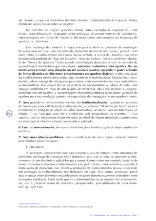 TP2 - Matemática nos Esportes e nos Seguros - Parte I
102
até mesmo, o que ela denomina domínio material, contemplando aí o que os alunos
obtêm das ações físicas sobre os objetos”.
No trabalho de frações podemos tomar como exemplo as explorações com
fichas, com dobraduras, diagramas com utilização de preenchimento de superfícies,
representações em forma de frações e decimais como um exemplo da mudança de
quadros ou domínios.
Essa mudança de domínio5
é importante para o aluno no processo de construção
do saber uma vez que, não encontrando elementos dentro de um quadro, poderá, num
outro, obter o conhecimento necessário. Nesse sentido, a Teoria de Douady é por vezes
denominada também de “Jogo de Quadros” (Jeux de Cadres). Por isso podemos chamá-
la de “Teoria de Quadros” Uma grande contribuição desta teoria está no sentido da
aprendizagem matemática que ela propõe: aprender matemática não significa tão so-
mente saber resolver uma situação em um ou mais quadros, aprender é poder articular
de forma dinâmica os diferentes procedimentos em quadros distintos, tendo uma visão
do conhecimento matemático como algo dinâmico e multifacetado. Quanto mais facil-
mente o aluno navega de um quadro para outro, mais consistentes são suas competênci-
as matemáticas. Isso requer da escola a oferta de oportunidade ao aluno de tratar uma
situação-problema em mais de um quadro de referência. Mais que resolver a situação-
problema em um quadro, a aprendizagem matemática implica tanto numa variação de
quadros para sua resolução quanto na capacidade de navegação de um quadro a outro.
5a
fase: quando os novos conhecimentos são institucionalizados, quando no processo
de construção e/ou validação do conhecimento, o professor “dá nome aos bois”, eleva a
ferramenta à condição de objeto do saber matemático, ao dizer “isso na matemática se
chama...” ou “isso que você fez é conhecido pela propriedade ou teorema...”. Isso
significa que as ferramentas foram elevadas ao nível de objeto matemático pertencente
ao saber social e historicamente constituído e validado.
6a
fase: de reinvestimento, em novas atividades para familiarização do objeto institucio-
nalizado.
7a
fase: nova situação-problema, com a reutilização do novo objeto como ferramenta
para resolver novas situações.
E, em síntese:
“É relevante compreender que não convém o uso do simples termo mudança de
domínios, em lugar de interação entre domínios, pois não se trata de aprender conhe-
cimentos de um domínio e aplicá-los para outros. Como vimos no exemplo, trata-se de
tornar disponíveis diversos conhecimentos em, pelo menos, dois domínios, visando à
formulação de problemas que levem à produção de conhecimentos novos, colocando
em interação os conhecimentos dos domínios em jogo. Esse termo, interação, prevê
idas e vindas entre domínios estabelecendo relações matematicamente relevantes entre
as noções estudadas. Friso ainda que os conhecimentos ou as noções são as ferramen-
tas, isto é, prevê-se o uso de conceitos, propriedades, procedimentos de cada domí-
nio” (p. 129-130).
5 Quadros e domínios podem ser considerados como sinônimos na nossa reflexão.
 