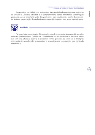 Explorando conceitos matemáticos numa discussão sobre esportes
- Tratamento de informação, números inteiros e medidas
Unidade6
103
As pesquisas em didática da matemática têm possibilitado constatar que as teorias
de Douady e Duval se articulam e se complementam, dando importantes contribuições
para uma nova e importante visão dos professores para os diferentes papéis da represen-
tação tanto na produção do conhecimento matemático quanto para a sua aprendizagem.
Atividade
Faça um levantamento das diferentes formas de representação matemática explo-
radas no presente texto. Escolha um conteúdo que você trabalhará nas próximas sema-
nas com seus alunos e explore as diferentes formas possíveis de valorizar as múltiplas
representações envolvendo os conceitos e procedimentos envolvendo este conteúdo
matemático.
 