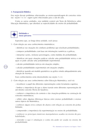 TP2 - Matemática nos Esportes e nos Seguros - Parte I
110
Esperamos que, ao longo desta unidade, você possa:
1 - Com relação aos seus conhecimentos matemáticos:
- identificar nas situações do cotidiano problemas que envolvam probabilidades;
- comparar probabilidades com base em informações numéricas e gráficas;
- interpretar razões, inclusive porcentagens, como medidas de probabilidade;
- identificar em quais situações pode-se calcular uma probabilidade teórica e em
quais se pode calcular uma probabilidade experimental;
- calcular probabilidades teóricas em situações simples;
- calcular probabilidades experimentais em situações simples;
- identificar quando um modelo geométrico ou gráfico simula adequadamente uma
situação de incerteza.
Esses conhecimentos serão desenvolvidos nas seções 1 e 2.
2 - Com relação aos seus conhecimentos sobre Educação Matemática, você irá:
- reconhecer o papel das diferentes representações como ferramenta cognitiva;
- lembrar a importância de que o aluno transite entre diferentes representações de
um mesmo conceito (Teoria de Quadros);
- conhecer a importância do contexto e das situações-problema na construção de
conceitos matemáticos;
- refletir sobre algumas diferenças básicas entre ensinar probabilidade e ensinar
outros tópicos de Matemática;
- conhecer alguns erros comuns de alunos com relação ao conceito de proba-
bilidade;
- compreender a importância da experimentação no ensino de probabilidade;
- conhecer os principais materiais manipulativos usados no ensino de pro-
babilidade;
- entender o que é simulação e como ela pode ser usada no ensino de
probabilidade.
3. Transposição Didática
Esta seção discute problemas relacionados ao ensino-aprendizagem de conceitos vistos
nas seções 1 e 2 e sugere ações relacionadas para a sala de aula.
Como as outras unidades, esta também conterá um Texto de Referência sobre
Educação Matemática, que abordará as especificidades do ensino de probabilidade.
Definindo o
nosso percurso
 