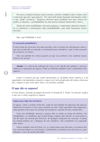 TP2 - Matemática nos Esportes e nos Seguros - Parte I
Resolução de situação-problema:
comparação de probabilidades
Seção1
112
Em nossa condição humana nunca tivemos controle completo sobre o futuro (não
é uma frase que dá o que pensar?). Por outro lado temos bastantes informações sobre
o que “pode” acontecer. Pesquisas mostram qual candidato tem mais chance de
ganhar as eleições, a probabilidade de uma pessoa fumante desenvolver câncer...
Diante de tanta instabilidade e de tanta mudança, é importante sabermos interpre-
tar as estatísticas e informações sobre probabilidades, para nelas basearmos nossas
decisões.
Mas, que habilidade é essa?
O raciocínio probabilístico
É uma forma de raciocínio um tanto peculiar, pois se baseia em informações sobre o
que tem acontecido no passado e no presente para considerar o que é mais provável
de acontecer no futuro.
Não nos permite ter certeza quanto ao que vai acontecer, mas aumenta nossas
chances de acertar!
Atuária: é a ciência da avaliação de riscos e do cálculo dos prêmios e reservas
relativas às operações de seguros. Pode ser definida também como a matemática dos
seguros.
Como o contexto em que vamos desenvolver as atividades deste caderno é o da
seguridade e da matemática atuarial, a seguir você tem um glossário de termos relaciona-
dos a seguros e que serão úteis nesta e na próxima unidade.
O que são os seguros?
O texto abaixo, extraído da página do jornal “O Estado de S. Paulo” na internet, explica
o que são e como surgiram os seguros.
Seguro para fugir das incertezas
O seguro, como o próprio nome diz, surge da necessidade de segurança das pessoas
diante das incertezas e riscos que corremos na vida. Todos queremos uma segurança,
uma garantia futura que nos proteja dos prejuízos e perdas de fatos inesperados.
Com esta finalidade, pessoas e grupos têm se unido ao longo da história. Na
Antigüidade, os cameleiros que faziam longas viagens pelo deserto se associavam a
fim de repor um animal que morresse, de qualquer integrante da caravana. A perda
do animal poderia ser a desgraça de um cameleiro, mas certamente era suportada
pelo grupo.
Outro exemplo vem da China. Lá, os comerciantes que desciam a correnteza dos
rios com mercadorias se associavam, e distribuíam os produtos em vários barcos, para
diminuir o risco de perda total deles.
 