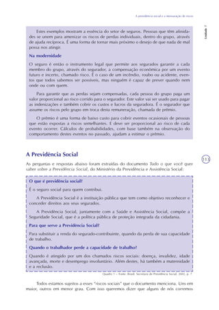 A previdência social e a mensuração de riscos
Unidade7
113
Estes exemplos mostram a essência do setor de seguros. Pessoas que têm afinida-
des se unem para amenizar os riscos de perdas individuais, dentro do grupo, através
de ajuda recíproca. É uma forma de tornar mais próximo o desejo de que nada de mal
possa nos atingir.
Na modernidade
O seguro é então o instrumento legal que permite aos segurados garantir a cada
membro do grupo, através do segurador, a compensação econômica por um evento
futuro e incerto, chamado risco. É o caso de um incêndio, roubo ou acidente, even-
tos que todos sabemos ser possíveis, mas ninguém é capaz de prever quando nem
onde ou com quem.
Para garantir que as perdas sejam compensadas, cada pessoa do grupo paga um
valor proporcional ao risco corrido para o segurador. Este valor vai ser usado para pagar
as indenizações e também cobrir os custos e lucros da seguradora. É o segurador que
assume os riscos pelo grupo em troca desta remuneração, chamada de prêmio.
O prêmio é uma forma de baixo custo para cobrir eventos ocasionais de pessoas
que estão expostas a riscos semelhantes. E deve ser proporcional ao risco de cada
evento ocorrer. Cálculos de probabilidades, com base também na observação do
comportamento destes eventos no passado, ajudam a estimar o prêmio.
A Previdência Social
As perguntas e respostas abaixo foram extraídas do documento Tudo o que você quer
saber sobre a Previdência Social, do Ministério da Previdência e Assistência Social:
O que é previdência social?
É o seguro social para quem contribui.
A Previdência Social é a instituição pública que tem como objetivo reconhecer e
conceder direitos aos seus segurados.
A Previdência Social, juntamente com a Saúde e Assistência Social, compõe a
Seguridade Social, que é a política pública de proteção integrada da cidadania.
Para que serve a Previdência Social?
Para substituir a renda do segurado-contribuinte, quando da perda de sua capacidade
de trabalho.
Quando o trabalhador perde a capacidade de trabalho?
Quando é atingido por um dos chamados riscos sociais: doença, invalidez, idade
avançada, morte e desemprego involuntário. Além destes, há também a maternidade
e a reclusão.
Quadro 1 – Fonte: Brasil, Secretaria de Previdência Social, 2002, p. 7.
Todos estamos sujeitos a esses “riscos sociais” que o documento menciona. Uns em
maior, outros em menor grau. Com isso queremos dizer que alguns de nós corremos
 