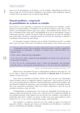 TP2 - Matemática nos Esportes e nos Seguros - Parte I
Resolução de situação-problema:
comparação de probabilidades
Seção1
114
maior risco de desemprego, ou de doença, ou de invalidez, dependendo da história de
vida de cada um. Só há um desses fenômenos a que estamos todos igualmente sujeitos:
a morte! Este é um evento certo na vida de todo mundo.
Situação-problema: comparação
de probabilidades de acidente no trabalho
Para oferecer a seus segurados os benefícios de aposentadoria por invalidez, auxílio-
doença ou auxílio-acidente, a Previdência Social tem que estipular o valor que o contri-
buinte e seu empregador devem pagar para custear o fornecimento desses serviços. Ou
seja: a Previdência quer saber qual a probabilidade de ter de vir efetivamente a pagar a
indenização prevista, e depois de quanto tempo de pagamento por parte do segurado,
para assim poder classificar o segurado quanto ao risco que ele representa e estipular a
contribuição mensal que ele deve efetuar.
Ao responder à pergunta “Quanto custa ser filiado à Previdência Social?”, a cartilha
Tudo o que você quer saber sobre a Previdência Social registra, entre outras coisas, que:
O empregador, pessoa física ou jurídica, além de descontar e recolher à seguridade
as contribuições do empregado, é obrigado a contribuir sobre a folha de salários, da
seguinte forma:
• 20%, sobre o salário de seus empregados;
• 1%, 2% ou 3%, sobre o salário de seus empregados, de acordo com o grau de risco
da atividade da empresa;
• 12%, 9% ou 6%, exclusivamente sobre o salário do empregado, cuja atividade
exercida ensejar a concessão de aposentadoria aos 15, 20 ou 25 anos de contribuição.
Quadro 2 – Fonte: Brasil, Secretaria de Previdência Social, 2002, p. 10-11.
Observe que o documento diz que os empregadores podem ter que pagar 1%, 2%
ou 3% sobre o salário dos empregados, dependendo do grau de risco da atividade da
empresa. O que seria isso?
Cada ramo da atividade econômica oferece um risco de que seus empregados
sofram acidentes típicos ou adquiram doenças ocupacionais. Essa variação no grau de
risco ocorre porque empresas diferentes oferecem diferentes condições de trabalho, ado-
tam diferentes medidas de segurança, usam tecnologias diferentes e empregam mão-de-
obra com características diferentes. Todos esses fatores influenciam o grau de risco da
atividade econômica como um todo.
O Regulamento da Organização e do Custeio da Seguridade Social pede que as
empresas sejam classificadas de acordo com o nível do risco de acidente do trabalho de
sua atividade principal. Cada empresa terá seu nível de risco avaliado, e este poderá ser
clasificado como “leve”, “médio” ou “grave”. É sobre esses riscos que incidem as contri-
buições de 1%, 2% ou 3% das remunerações pagas, respectivamente.
Para classificar as empresas como de risco leve, médio ou grave, foi criado um
grupo de trabalho, composto por técnicos do Ministério da Previdência e Assistência
Social e do Ministério do Trabalho e Emprego.
 