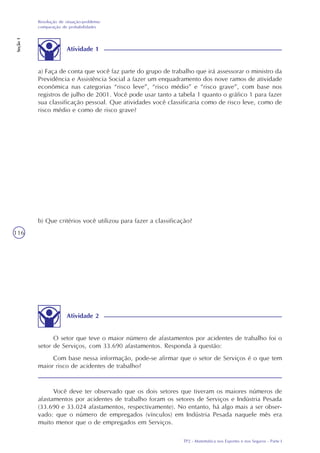 TP2 - Matemática nos Esportes e nos Seguros - Parte I
Resolução de situação-problema:
comparação de probabilidades
Seção1
116
Atividade 1
a) Faça de conta que você faz parte do grupo de trabalho que irá assessorar o ministro da
Previdência e Assistência Social a fazer um enquadramento dos nove ramos de atividade
econômica nas categorias “risco leve”, “risco médio” e “risco grave”, com base nos
registros de julho de 2001. Você pode usar tanto a tabela 1 quanto o gráfico 1 para fazer
sua classificação pessoal. Que atividades você classificaria como de risco leve, como de
risco médio e como de risco grave?
b) Que critérios você utilizou para fazer a classificação?
Atividade 2
O setor que teve o maior número de afastamentos por acidentes de trabalho foi o
setor de Serviços, com 33.690 afastamentos. Responda à questão:
Com base nessa informação, pode-se afirmar que o setor de Serviços é o que tem
maior risco de acidentes de trabalho?
Você deve ter observado que os dois setores que tiveram os maiores números de
afastamentos por acidentes de trabalho foram os setores de Serviços e Indústria Pesada
(33.690 e 33.024 afastamentos, respectivamente). No entanto, há algo mais a ser obser-
vado: que o número de empregados (vínculos) em Indústria Pesada naquele mês era
muito menor que o de empregados em Serviços.
 