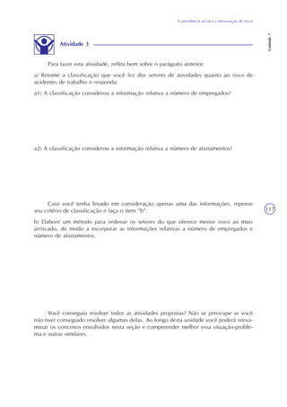 A previdência social e a mensuração de riscos
Unidade7
117
Atividade 3
Para fazer esta atividade, reflita bem sobre o parágrafo anterior.
a) Retome a classificação que você fez dos setores de atividades quanto ao risco de
acidentes de trabalho e responda:
a1) A classificação considerou a informação relativa a número de empregados?
a2) A classificação considerou a informação relativa a número de afastamentos?
Caso você tenha levado em consideração apenas uma das informações, repense
seu critério de classificação e faça o item “b”:
b) Elabore um método para ordenar os setores do que oferece menor risco ao mais
arriscado, de modo a incorporar as informações relativas a número de empregados e
número de afastamentos.
Você conseguiu resolver todos as atividades propostas? Não se preocupe se você
não tiver conseguido resolver algumas delas. Ao longo desta unidade você poderá reexa-
minar os conceitos envolvidos nesta seção e compreender melhor essa situação-proble-
ma e outras similares.
 