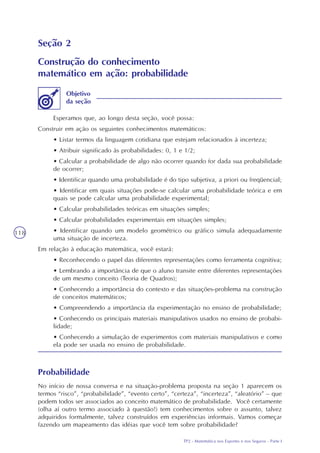 TP2 - Matemática nos Esportes e nos Seguros - Parte I
118
Seção 2
Construção do conhecimento
matemático em ação: probabilidade
Esperamos que, ao longo desta seção, você possa:
Construir em ação os seguintes conhecimentos matemáticos:
• Listar termos da linguagem cotidiana que estejam relacionados à incerteza;
• Atribuir significado às probabilidades: 0, 1 e 1/2;
• Calcular a probabilidade de algo não ocorrer quando for dada sua probabilidade
de ocorrer;
• Identificar quando uma probabilidade é do tipo subjetiva, a priori ou freqüencial;
• Identificar em quais situações pode-se calcular uma probabilidade teórica e em
quais se pode calcular uma probabilidade experimental;
• Calcular probabilidades teóricas em situações simples;
• Calcular probabilidades experimentais em situações simples;
• Identificar quando um modelo geométrico ou gráfico simula adequadamente
uma situação de incerteza.
Em relação à educação matemática, você estará:
• Reconhecendo o papel das diferentes representações como ferramenta cognitiva;
• Lembrando a importância de que o aluno transite entre diferentes representações
de um mesmo conceito (Teoria de Quadros);
• Conhecendo a importância do contexto e das situações-problema na construção
de conceitos matemáticos;
• Compreendendo a importância da experimentação no ensino de probabilidade;
• Conhecendo os principais materiais manipulativos usados no ensino de probabi-
lidade;
• Conhecendo a simulação de experimentos com materiais manipulativos e como
ela pode ser usada no ensino de probabilidade.
Objetivo
da seção
Probabilidade
No início de nossa conversa e na situação-problema proposta na seção 1 aparecem os
termos “risco”, “probabilidade”, “evento certo”, “certeza”, “incerteza”, “aleatório” – que
podem todos ser associados ao conceito matemático de probabilidade. Você certamente
(olha aí outro termo associado à questão!) tem conhecimentos sobre o assunto, talvez
adquiridos formalmente, talvez construídos em experiências informais. Vamos começar
fazendo um mapeamento das idéias que você tem sobre probabilidade?
 
