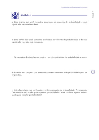 A previdência social e a mensuração de riscos
Unidade7
119
Atividade 4
a) Liste termos que você considera associados ao conceito de probabilidade e cujo
significado você conhece bem.
b) Liste termos que você considera associados ao conceito de probabilidade e de cujo
significado você não está bem certo.
c) Dê exemplos de situações nas quais o conceito matemático de probabilidade aparece.
d) Formule uma pergunta que precise do conceito matemático de probabilidade para ser
respondida.
e) Liste alguns fatos que você conhece sobre o conceito de probabilidade. Por exemplo:
Que números são usados para expressar probabilidades? Você conhece alguma fórmula
usada para calcular probabilidade?
 