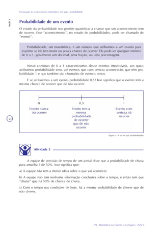 TP2 - Matemática nos Esportes e nos Seguros - Parte I
Construção do conhecimento matemático em ação: probabilidade
Seção2
120
Probabilidade de um evento
O estudo da probabilidade nos permite quantificar a chance que um acontecimento tem
de ocorrer. Esse “acontecimento”, no estudo de probabilidades, pode ser chamado de
“evento”.
Probabilidade, em matemática, é um número que atribuímos a um evento para
exprimir se ele tem muita ou pouca chance de ocorrer. Ela pode ser qualquer número
de 0 a 1, geralmente um decimal, uma fração, ou uma porcentagem.
Nesse contínuo de 0 a 1 caracterizamos desde eventos impossíveis, aos quais
atribuímos probabilidade zero, até eventos que com certeza acontecerão, que têm pro-
babilidade 1 e que também são chamados de eventos certos.
E se atribuirmos a um evento probabilidade 0,5? Isso significa que o evento tem a
mesma chance de ocorrer que de não ocorrer.
Atividade 5
A equipe de previsão de tempo de um jornal disse que a probabilidade de chuva
para amanhã é de 50%. Isso significa que:
a) A equipe não tem a menor idéia sobre o que vai acontecer.
b) A equipe não tem nenhuma informação conclusiva sobre o tempo, e então tem que
“chutar” que há 50% de chance de chuva.
c) Com o tempo nas condições de hoje, há a mesma probabilidade de chover que de
não chover.
Figura 1: A escala das probabilidades
 