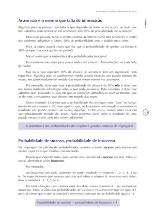 A previdência social e a mensuração de riscos
Unidade7
121
Acaso não é o mesmo que falta de informação
Algumas pessoas pensam que tudo o que depende da sorte ou do acaso, ou tudo que
não sabemos com certeza se vai acontecer, tem 50% de probabilidade de acontecer.
Para essas pessoas, tanto o evento poderia acontecer como não acontecer, e como
não podemos adivinhar o futuro, 50% de probabilidade seria o palpite mais certo.
Você já ouviu aquela piada que diz que a probabilidade de ganhar na loteria é
50% porque “ou você ganha ou perde”?
Não é assim que a matemática das probabilidades funciona!
Ela realmente não serve para prever nada com certeza. Adivinhações, só com bola
de cristal!
Mas dizer que algo tem 50% de chance de acontecer tem um significado bem
específico. Significa que, se pudéssemos repetir aquela situação um grande número de
vezes, em aproximadamente metade das vezes nosso evento iria acontecer.
Por exemplo, dizer que hoje a probabilidade de chuva é de 50% não é dizer que
não temos nenhuma informação sobre o que pode acontecer. Pelo contrário, é dizer que
sabemos que, avaliando os dias em que as condições atmosféricas eram as mesmas que
as de hoje, constatamos que choveu em metade das vezes.
Outro exemplo: Dizemos que a probabilidade de conseguir uma “cara” no lança-
mento de uma moeda é 1/2. Isso significa que, se lançarmos uma moeda e anotarmos o
resultado um grande número de vezes, digamos, 1.000 vezes, iremos obter cara em
aproximadamente metade das vezes. Nada podemos dizer sobre o resultado de uma
jogada em particular, pois não somos adivinhos!
A matemática das probabilidades diz respeito a grandes números de repetições!
Probabilidade de sucesso, probabilidade de insucesso
Na linguagem do cálculo de probabilidades, usamos o termo sucesso para marcar um
evento específico que estamos considerando.
Depois que especificarmos qual evento será considerado sucesso por nós, todas as
outras alternativas serão insucesso.
Por exemplo:
Ao lançarmos um dado, podemos ter como resultado os números 1, 2, 3, 4, 5 ou
6. Se especificarmos que sucesso para nós será obter o número 4, insucesso será obter-
mos o número 1, 2, 3, 5 ou 6.
Em toda situação, com certeza uma das duas coisas acontecerá: ou sucesso ou
insucesso. Então a soma das probabilidades de sucesso e insucesso tem que ser igual a 1
(pois já vimos que o que acontecerá com certeza tem que ter probabilidade igual a 1).
Probabilidade de sucesso + probabilidade de insucesso = 1
 