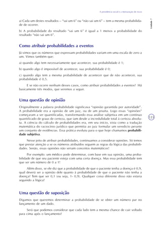 A previdência social e a mensuração de riscos
Unidade7
123
a) Cada um destes resultados – “sai um 6” ou “não sai um 6” – tem a mesma probabilida-
de de ocorrer.
b) A probabilidade do resultado “sai um 6” é igual a 1 menos a probabilidade do
resultado “não sai um 6”.
Como atribuir probabilidades a eventos
Já vimos que os números que expressam probabilidades variam em uma escala de zero a
um. Vimos também que:
a) quando algo tem necessariamente que acontecer, sua probabilidade é 1;
b) quando algo é impossível de acontecer, sua probabilidade é 0;
c) quando algo tem a mesma probabilidade de acontecer que de não acontecer, sua
probabilidade é 0,5.
E se não ocorre nenhum desses casos, como atribuir probabilidades a eventos? Há
basicamente três modos, que veremos a seguir.
Uma questão de opinião
Originalmente a palavra probabilidade significava “opinião garantida por autoridade”.
A probabilidade era a opinião de um juiz, ou de um jesuíta. Logo essas “opiniões”
começaram a ser quantificadas, transformando essa análise subjetiva em um contínuo
quantificado de graus de certeza, que iam desde a incredulidade total à certeza absolu-
ta. A ciência do cálculo de probabilidades era, em seu início, vista como a tradução
matemática do raciocínio jurídico que permitia ao juiz formular um veredicto perante
um conjunto de evidências. Essa prática evoluiu para o que hoje chamamos probabili-
dade subjetiva.
Nesse jeito de atribuir probabilidades, continuamos a considerar opiniões. Só temos
que prestar atenção a se os números atribuídos seguem as regras da lógica das probabili-
dades. Senão, essas opiniões não seriam conceitos matemáticos!
Por exemplo: um médico pode determinar, com base em sua opinião, uma proba-
bilidade de que seu paciente esteja com uma certa doença. Mas essa probabilidade tem
que ser um número de 0 a 1!
Além disso, se ele diz que a probabilidade de que o paciente tenha a doença é 0,9,
qual deverá ser a opinião dele quanto à probabilidade de que o paciente não tenha a
doença? Tem que ser 0,1 (ou seja, 1- 0,9). Qualquer coisa diferente disso não estaria
seguindo a lógica!
Uma questão de suposição
Digamos que queremos determinar a probabilidade de se obter um número par no
lançamento de um dado.
Será que podemos considerar que cada lado tem a mesma chance de cair voltado
para cima após o lançamento?
 