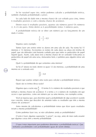 TP2 - Matemática nos Esportes e nos Seguros - Parte I
Construção do conhecimento matemático em ação: probabilidade
Seção2
124
Se for razoável supor isto, então podemos calcular a probabilidade teórica,
também chamada probabilidade a priori.
Se cada lado do dado tem a mesma chance de cair voltado para cima, temos
6 resultados possíveis e com a mesma chance de acontecer.
Dentre esses 6 resultados possíveis, quantos são números pares? Os números
2, 4 e 6 são pares. Então dentre as 6 possibilidades temos 3 números pares.
A probabilidade teórica de se obter um número par no lançamento de um
dado é então:
Vejamos outro exemplo:
Vamos fazer um sorteio entre os alunos em uma sala de aula. Na turma há 15
meninos e 12 meninas. Escrevemos os nomes de cada aluno ou aluna em tirinhas de
papel, que são dobradas com bastante cuidado para que todos os pedacinhos de papel
fiquem iguais. Assim, cada aluno terá a mesma chance de ser sorteado! Colocamos os
pedacinhos de papel em uma urna, misturamos bem, e pedimos para alguém retirar um
nome.
Qual é a probabilidade de que sorteemos uma menina?
Se há 27 alunos no total, dentre os quais 12 são meninas, a probabilidade de uma
menina ser a sorteada será:
Repare que usamos sempre uma razão para calcular a probabilidade teórica.
Quais são os termos dessa razão?
Digamos que a razão seja . O termo b é o número de resultados possíveis e que
tenham a mesma chance de acontecer. E o termo a é o número de resultados em que
ocorre o que queremos, como um número par ou uma menina, nos exemplos acima.
Você já reparou que, para dizermos qual a probabilidade de algo acontecer usando
esse conceito, temos que descobrir de antemão todos os resultados que têm a mesma
chance de acontecer?
Antes mesmo de calcularmos a probabilidade temos que dizer quais resultados
teriam a mesma probabilidade!
Como podemos fazer isso, se não calculamos ainda as probabilidades?
O jeito é fazer algumas suposições “a priori”, ou seja, antes de mais nada assumir
que algumas coisas têm a mesma probabilidade.
O que é mais importante para podermos determinar a probabilidade teórica? Que
tenhamos possibilidades com probabilidades iguais de serem obtidas.
 