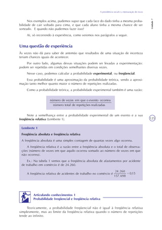 A previdência social e a mensuração de riscos
Unidade7
125
Nos exemplos acima, pudemos supor que cada face do dado tinha a mesma proba-
bilidade de cair voltado para cima, e que cada aluno tinha a mesma chance de ser
sorteado. E quando não pudermos fazer isso?
Aí, só recorrendo à experiência, como veremos nos parágrafos a seguir.
Uma questão de experiência
Às vezes não dá para saber de antemão que resultados de uma situação de incerteza
teriam chances iguais de acontecer.
Por outro lado, algumas dessas situações podem ser levadas a experimentação:
podem ser repetidas em condições semelhantes diversas vezes.
Nesse caso, podemos calcular a probabilidade experimental, ou freqüencial.
Essa probabilidade é uma aproximação da probabilidade teórica, sendo a aproxi-
mação tanto melhor quanto maior o número de repetições realizadas.
Como a probabilidade teórica, a probabilidade experimental também é uma razão:
Note a semelhança entre a probabilidade experimental de um evento e a sua
freqüência relativa (Lembrete 1).
Lembrete 1
Freqüência absoluta e freqüência relativa
A freqüência absoluta é uma simples contagem de quantas vezes algo ocorreu.
A freqüência relativa é a razão entre a freqüência absoluta e o total de observa-
ções (número de vezes em que aquilo ocorreu somado ao número de vezes em que
não ocorreu).
Ex.: Na tabela 1 vemos que a freqüência absoluta de afastamentos por acidente
de trabalho em comércio é de 24.260.
A freqüência relativa de acidentes de trabalho no comércio é
Articulando conhecimentos 1
Probabilidade freqüencial e freqüência relativa
Teoricamente, a probabilidade freqüencial não é igual à freqüência relativa
simplesmente, mas ao limite da freqüência relativa quando o número de repetições
tende ao infinito.
 