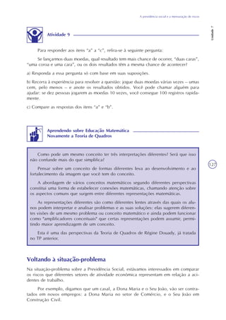 A previdência social e a mensuração de riscos
Unidade7
127
Atividade 9
Para responder aos itens “a” a “c”, refira-se à seguinte pergunta:
Se lançarmos duas moedas, qual resultado tem mais chance de ocorrer, “duas caras”,
“uma coroa e uma cara”, ou os dois resultados têm a mesma chance de acontecer?
a) Responda a essa pergunta só com base em suas suposições.
b) Recorra à experiência para resolver a questão: jogue duas moedas várias vezes – umas
cem, pelo menos – e anote os resultados obtidos. Você pode chamar alguém para
ajudar: se dez pessoas jogarem as moedas 10 vezes, você consegue 100 registros rapida-
mente.
c) Compare as respostas dos itens “a” e “b”.
Como pode um mesmo conceito ter três interpretações diferentes? Será que isso
não confunde mais do que simplifica?
Pensar sobre um conceito de formas diferentes leva ao desenvolvimento e ao
fortalecimento da imagem que você tem do conceito.
A abordagem de vários conceitos matemáticos segundo diferentes perspectivas
constitui uma forma de estabelecer conexões matemáticas, chamando atenção sobre
os aspectos comuns que surgem entre diferentes representações matemáticas.
As representações diferentes são como diferentes lentes através das quais os alu-
nos podem interpretar e analisar problemas e as suas soluções: elas sugerem diferen-
tes visões de um mesmo problema ou conceito matemático e ainda podem funcionar
como "amplificadores conceituais" que certas representações podem assumir, permi-
tindo maior aprendizagem de um conceito.
Esta é uma das perspectivas da Teoria de Quadros de Régine Douady, já tratada
no TP anterior.
Aprendendo sobre Educação Matemática
Novamente a Teoria de Quadros
Voltando à situação-problema
Na situação-problema sobre a Previdência Social, estávamos interessados em comparar
os riscos que diferentes setores de atividade econômica representam em relação a aci-
dentes de trabalho.
Por exemplo, digamos que um casal, a Dona Maria e o Seu João, vão ser contra-
tados em novos empregos: a Dona Maria no setor de Comércio, e o Seu João em
Construção Civil.
 